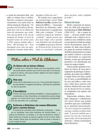 a perda da autonomia dele, sem
saber se tinham feito o melhor.
Para ela, a resposta a esses ques-
tionamentos veio muito forte na
última semana de vida do pai: “Na
grandeza da Providência Divina,
pude ficar com ele no último dia
antes da internação, que culmi-
nou com sua morte. E ele, em um
momento de lucidez, no leito do
hospital (antes de entrar para
o CTI), segurou minhas mãos e
disse: ‘Me desculpa, tá?’. Essa
mensagem soou como um agra-
decimento, lavando minha alma.
Agradeço a Deus por isso”.
De acordo com a especialista
em gerontologia social Vera
Pedrosa Caovilla, membro-fun-
dadora da ABRAz — Associação
Brasileira de Alzheimer, traba-
lhar em parceria é o segredo para
lidar com a situação. “É muito
comum ter a figura do ‘familiar-
-cuidador’, aquela pessoa que
fica mais tempo com o parente
com Alzheimer, mas ela não pode
ser a única responsável durante
as 24 horas do dia. É preciso ter
todos os envolvidos cuidando
Mitos sobre o Mal de Alzheimer
Os idosos são as únicas vítimas
É verdade que o Alzheimer atinge mais essa população, porém
não existe estudo científico que confirme que esta é uma doença
própria da velhice, até porque existem registros de jovens diagnos-
ticados com esse mal.
Tem cura
Ainda não foi descoberta a sua cura. O que existe são tratamen-
tos que retardam o progresso da doença, melhorando a qualidade
de vida do paciente.
É hereditária
Embora não seja considerada hereditária, a herança genética é
considerada um fator importante, principalmente quando atinge
pessoas com menos de 65 anos. Essas ocorrências correspondem
a 10% dos pacientes com a patologia.
Esclerose e Alzheimer são nomes diferentes
para a mesma doença
Erroneamente conhecida como esclerose e caduquice — talvez
por se manifestar mais entre indivíduos da Terceira Idade —, a
doença de Alzheimer, na verdade, é um tipo de demência, enfermi-
dade mental que consiste no prejuízo cognitivo do ser humano. Além
dela, existem outros tipos de demência, entre os quais a vascular e
a com corpos de Lewi.
desse paciente, todos cuidando
de todos”.
Fatores de risco
Desde a descrição da doença,
feita em 1906 pelo psiquiatra e
neuropatologista AloisAlzheimer
(1864-1915) — daí a origem do
nome —, diversos estudos foram
realizados com o objetivo de en-
contrar as suas verdadeiras causas
e como detectá-la ainda em estágio
inicial. Recentemente, passo im-
portante foi dado nessa direção:
um grupo de cientistas britânicos
identificou dez proteínas no sangue
que podem sinalizar a presença
da enfermidade no organismo
humano, avanço que futuramente
permitirá a sua identificação por
exame de sangue simples.
Outros estudos apontam a exis-
tência de fatores de risco para o
surgimento da patologia. O princi-
pal deles, de acordo com aABRAz,
é a idade. Para se ter ideia, a partir
dos 65 anos, as possibilidades de
ter esse mal dobra a cada cinco
anos. Além disso, pessoas com
histórico familiar têm mais chan-
ces de desenvolvê-la no futuro,
se comparadas com aqueles sem
antecedentes.
Hipertensão, diabetes, obesi-
dade, tabagismo e sedentarismo
são outros fatores que podem
contribuir para que a enfermida-
de se manifeste precocemente.
“Se você corrige isso, pode fazer
com que a doença aconteça mais
tarde. É possível também que a
pessoa viva sem ela e morra por
outra razão, sem ter passado pelo
Alzheimer”, afirma o neurologista
Paulo Bertolucci.
Saúde
Fonte: www.abraz.org.br
120 BOA VONTADE
 