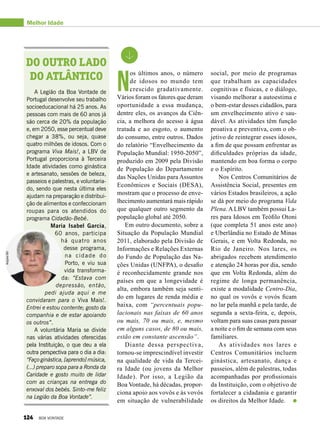 N
os últimos anos, o número
de idosos no mundo tem
crescido gradativamente.
Vários foram os fatores que deram
oportunidade a essa mudança,
dentre eles, os avanços da Ciên­
cia, a melhora do acesso à água
tratada e ao esgoto, o aumento
do consumo, entre outros. Dados
do relatório “Envelhecimento da
População Mundial: 1950-2050”,
produzido em 2009 pela Divisão
de População do Departamento
das Nações Unidas para Assuntos
Econômicos e Sociais (DESA),
mostram que o processo de enve-
lhecimento aumentará mais rápido
que qualquer outro segmento da
população global até 2050.
Em outro documento, sobre a
Situação da População Mundial
2011, elaborado pela Divisão de
Informações e Relações Externas
do Fundo de População das Na-
ções Unidas (UNFPA), o desafio
é reconhecidamente grande nos
países em que a longevidade é
alta, embora também seja senti-
do em lugares de renda média e
baixa, com “percentuais popu-
lacionais nas faixas de 60 anos
ou mais, 70 ou mais, e, mesmo
em alguns casos, de 80 ou mais,
estão em constante ascensão”.
Diante dessa perspectiva,
tornou-se imprescindível investir
na qualidade de vida da Tercei-
ra Idade (ou jovens da Melhor
Idade). Por isso, a Legião da
Boa Vontade, há décadas, propor-
ciona apoio aos vovôs e às vovós
em situação de vulnerabilidade
A Legião da Boa Vontade de
Portugal desenvolve seu trabalho
socioeducacional há 25 anos. As
pessoas com mais de 60 anos já
são cerca de 20% da população
e, em 2050, esse percentual deve
chegar a 38%, ou seja, quase
quatro milhões de idosos. Com o
programa Viva Mais!, a LBV de
Portugal proporciona à Terceira
Idade atividades como ginástica
e artesanato, sessões de beleza,
passeios e palestras, e voluntaria-
do, sendo que nesta última eles
ajudam na preparação e distribui-
ção de alimentos e confeccionam
roupas para os atendidos do
programa Cidadão-Bebé.
Maria Isabel Garcia,
60 anos, participa
há quatro anos
desse programa,
na cidade do
Porto, e viu sua
vida transforma-
da: “Estava com
depressão, então,
pedi ajuda aqui e me
convidaram para o Viva Mais!.
Entrei e estou contente; gosto da
companhia e de estar apoiando
os outros”.
A voluntária Maria se divide
nas várias atividades oferecidas
pela Instituição, o que deu a ela
outra perspectiva para o dia a dia:
“Faço ginástica, [aprendo] música,
(...) preparo sopa para a Ronda da
Caridade e gosto muito de lidar
com as crianças na entrega do
enxoval dos bebés. Sinto-me feliz
na Legião da Boa Vontade”.
Do outro lado
do Atlântico
Melhor Idade
social, por meio de programas
que trabalham as capacidades
cognitivas e físicas, e o diálogo,
visando melhorar a autoestima e
o bem-estar desses cidadãos, para
um envelhecimento ativo e sau-
dável. As atividades têm função
proativa e preventiva, com o ob-
jetivo de reintegrar esses idosos,
a fim de que possam enfrentar as
dificuldades próprias da idade,
mantendo em boa forma o corpo
e o Espírito.
Nos Centros Comunitários de
Assistência Social, presentes em
vários Estados brasileiros, a ação
se dá por meio do programa Vida
Plena. A LBV também possui La-
res para Idosos em Teófilo Otoni
(que completa 51 anos este ano)
e Uberlândia no Estado de Minas
Gerais, e em Volta Redonda, no
Rio de Janeiro. Nos lares, os
abrigados recebem atendimento
e atenção 24 horas por dia, sendo
que em Volta Redonda, além do
regime de longa permanência,
existe a modalidade Centro-Dia,
no qual os vovôs e vovós ficam
no lar pela manhã e pela tarde, de
segunda a sexta-feira, e, depois,
voltam para suas casas para passar
a noite e o fim de semana com seus
familiares.
As atividades nos lares e
Centros Comunitários incluem
ginástica, artesanato, dança e
passeios, além de palestras, todas
acompanhadas por profissionais
da Instituição, com o objetivo de
fortalecer a cidadania e garantir
os direitos da Melhor Idade.
ArquivoBV
124 BOA VONTADE
 