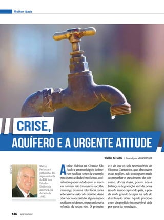 DanielTrevisan
Walter
Periotto é
jornalista. Foi
representante
da LBV dos
Estados
Unidos da
América, na
década de
1980.
Walter Periotto | Especial para a BOA VONTADE
Melhor idade
A
crise hídrica na Grande São
Pauloeemmunicípiosdointe-
rior paulista serve de exemplo
para outras cidades brasileiras, assi-
nalando que o cuidado com as reser-
vasnaturaisnãoémaisumaescolha,
esimalgodesumarelevânciaparaa
sobrevivênciadecadacidadão.Aose
observaresseepisódio,algunsaspec-
tosficamevidentes,merecendoséria
reflexão de todos nós. O primeiro
é o de que os seis reservatórios do
Sistema Cantareira, que abastecem
essas regiões, não conseguem mais
acompanhar o crescimento do con-
sumo. Além disso, pesam nessa
balança a degradação sofrida pelos
rios da maior capital do país, a per-
da ainda grande de água na rede de
distribuição desse líquido precioso
e um desperdício inconcebível dele
por parte da população.
Crise,
aquífero e a urgente atitude
126 BOA VONTADE
 