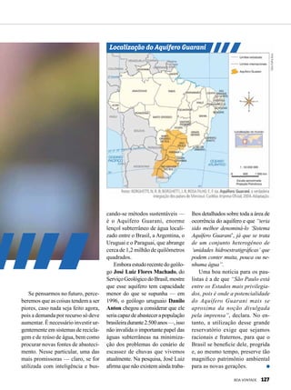 Se pensarmos no futuro, perce-
beremos que as coisas tendem a ser
piores, caso nada seja feito agora,
pois a demanda por recurso só deve
aumentar. É necessário investir ur-
gentemente em sistemas de recicla-
gem e de reúso de água, bem como
procurar novas fontes de abasteci-
mento. Nesse particular, uma das
mais promissoras — claro, se for
utilizada com inteligência e bus-
cando-se métodos sustentáveis —
é o Aquífero Guarani, enorme
lençol subterrâneo de água locali-
zado entre o Brasil, a Argentina, o
Uruguai e o Paraguai, que abrange
cerca de 1,2 milhão de quilômetros
quadrados.
Emboraestudorecentedogeólo-
go José Luiz Flores Machado, do
ServiçoGeológicodoBrasil,mostre
que esse aquífero tem capacidade
menor do que se supunha — em
1996, o geólogo uruguaio Danilo
Anton chegou a considerar que ele
seriacapazdeabastecerapopulação
brasileiradurante2.500anos—,isso
não invalida o importante papel das
águas subterrâneas na minimiza-
ção dos problemas do cenário de
escassez de chuvas que vivemos
atualmente. Na pesquisa, José Luiz
afirma que não existem ainda traba-
lhos detalhados sobre toda a área de
ocorrência do aquífero e que “teria
sido melhor denominá-lo ‘Sistema
Aquífero Guarani’, já que se trata
de um conjunto heterogêneo de
‘unidades hidroestratigráficas’ que
podem conter muita, pouca ou ne-
nhuma água”.
Uma boa notícia para os pau-
listas é a de que “São Paulo está
entre os Estados mais privilegia-
dos, pois é onde a potencialidade
do Aquífero Guarani mais se
aproxima da noção divulgada
pela imprensa”, declara. No en-
tanto, a utilização desse grande
reservatório exige que sejamos
racionais e fraternos, para que o
Brasil se beneficie dele, progrida
e, ao mesmo tempo, preserve tão
magnífico patrimônio ambiental
para as novas gerações.
Localização do Aquífero Guarani
BOA VONTADE 127
 