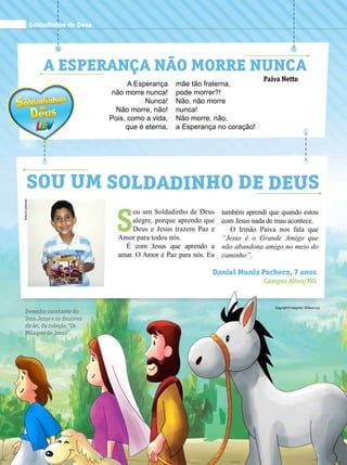 A Esperança não morre nunca
Paiva Netto
A Esperança
não morre nunca!
Nunca!
Não morre, não!
Pois, como a vida,
que é eterna,
mãe tão fraterna,
pode morrer?!
Não, não morre
nunca!
Não morre, não,
a Esperança no coração!
S
ou um Soldadinho de Deus
alegre, porque aprendo que
Deus e Jesus trazem Paz e
Amor para todos nós.
É com Jesus que aprendo a
amar. O Amor é Paz para nós. Eu
Daniel Muniz Pacheco, 7 anos
Campos Altos/MG
Sou um Soldadinho de Deus
também aprendi que quando estou
com Jesus nada de mau acontece.
O Irmão Paiva nos fala que
“Jesus é o Grande Amigo que
não abandona amigo no meio do
caminho”.
Arquivopessoal
Copyright © desenho: William Luz
Soldadinhos de Deus
Desenho constante do
livro Jesus e os doutores
da lei, da coleção “Os
Milagres de Jesus”.
 