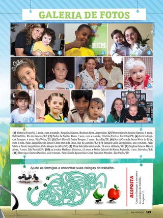 (1) Victoria Franchi, 3 anos, com a mamãe, Angelina Gaona. Buenos Aires, Argentina; (2) Wemerson de Aquino Ramos, 9 anos.
Del Castilho, Rio de Janeiro/RJ; (3) Pedro de Freitas Alves, 1 ano, com a mamãe, Cristina Freitas. Curitiba/PR; (4) Letícia Capi-
che Campos, 4 anos. Vila Velha/ES; (5) Davi Hiroshi Freire Tengan, 7 anos. Brasília/DF; (6) Maria Clara de Jesus Mota da Cruz,
com 1 mês. Pais: Jaqueline de Jesus e Alex Mota da Cruz. Rio de Janeiro/RJ; (7) Tamara Gallo Leopoldino, aos 3 meses. Pais:
Sílvia e Paulo Leopoldino.Vista Alegre do Alto/SP; (8) Elisa Gabrielle Amiranda, 10 anos. Atibaia/SP; (9) Sophia Helena Mauro
Alves, 7 anos. São Paulo/SP; (10) os irmãos Matheus Vinícius, 12 anos, e Pedro Gabriel de Matos Andrade, 1 ano. Salvador/BA;
(11) Henrique Gomes Mendes, aos 9 meses. Pais: Gisele Aparecida e José Franklin Mendes. São Paulo/SP.
11
7
321
108 9
4 5 6
Galeria de fotos
1 2
3
4
Ajude as formigas a encontrar suas colegas de trabalho.
Ajudeasformigasaencontrar
suascolegasdetrabalho.
Resposta:2.
Resposta
Fotos:Arquivopessoal
BOA VONTADE 129
 