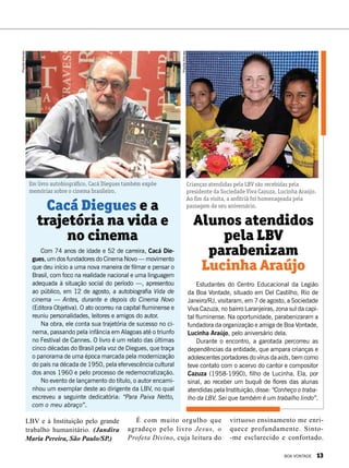 Com 74 anos de idade e 52 de carreira, Cacá Die-
gues, um dos fundadores do Cinema Novo — movimento
que deu início a uma nova maneira de filmar e pensar o
Brasil, com foco na realidade nacional e uma linguagem
adequada à situação social do período —, apresentou
ao público, em 12 de agosto, a autobiografia Vida de
cinema — Antes, durante e depois do Cinema Novo
(Editora Objetiva). O ato ocorreu na capital fluminense e
reuniu personalidades, leitores e amigos do autor.
Na obra, ele conta sua trajetória de sucesso no ci-
nema, passando pela infância em Alagoas até o triunfo
no Festival de Cannes. O livro é um relato das últimas
cinco décadas do Brasil pela voz de Diegues, que traça
o panorama de uma época marcada pela modernização
do país na década de 1950, pela efervescência cultural
dos anos 1960 e pelo processo de redemocratização.
No evento de lançamento do título, o autor encami-
nhou um exemplar deste ao dirigente da LBV, no qual
escreveu a seguinte dedicatória: “Para Paiva Netto,
com o meu abraço”.
Cacá Diegues e a
trajetória na vida e
no cinema
Em livro autobiográfico, Cacá Diegues também expõe
memórias sobre o cinema brasileiro.
LBV e à Instituição pelo grande
trabalho humanitário. (Jandira
Maria Pereira, São Paulo/SP.)
PriscillaAntunes
É com muito orgulho que
agradeço pelo livro Jesus, o
Profeta Divino, cuja leitura do
virtuoso ensinamento me enri-
quece profundamente. Sinto-
-me esclarecido e confortado.
Estudantes do Centro Educacional da Legião
da Boa Vontade, situado em Del Castilho, Rio de
Janeiro/RJ, visitaram, em 7 de agosto, a Sociedade
Viva Cazuza, no bairro Laranjeiras, zona sul da capi-
tal fluminense. Na oportunidade, parabenizaram a
fundadora da organização e amiga de Boa Vontade,
Lucinha Araújo, pelo aniversário dela.
Durante o encontro, a garotada percorreu as
dependências da entidade, que ampara crianças e
adolescentes portadores do vírus da aids, bem como
teve contato com o acervo do cantor e compositor
Cazuza (1958-1990), filho de Lucinha. Ela, por
sinal, ao receber um buquê de flores das alunas
atendidas pela Instituição, disse: “Conheço o traba-
lho da LBV. Sei que também é um trabalho lindo”.
Alunos atendidos
pela LBV
parabenizam
Lucinha Araújo
Crianças atendidas pela LBV são recebidas pela
presidente da Sociedade Viva Cazuza, Lucinha Araújo.
Ao fim da visita, a anfitriã foi homenageada pela
passagem de seu aniversário.
PriscillaAntunes
BOA VONTADE 13
 