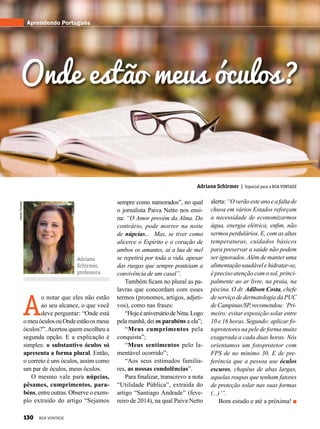 DanielTrevisan
Adriane
Schirmer,
professora.
Adriane Schirmer | Especial para a BOA VONTADE
A
o notar que eles não estão
ao seu alcance, o que você
deve perguntar: “Onde está
omeuóculosouOndeestãoosmeus
óculos?”.Acertou quem escolheu a
segunda opção. E a explicação é
simples: o substantivo óculos só
apresenta a forma plural. Então,
o correto é uns óculos, assim como
um par de óculos, meus óculos. 
O mesmo vale para núpcias,
pêsames, cumprimentos, para-
béns, entre outras. Observe o exem-
plo extraído do artigo “Sejamos
Aprendendo Português
Onde estão meus óculos?
sempre como namorados”, no qual
o jornalista Paiva Netto nos ensi-
na: “O Amor provém da Alma. Do
contrário, pode morrer na noite
de núpcias...  Mas, se tiver como
alicerce o Espírito e o coração de
ambos os amantes, aí a lua de mel
se repetirá por toda a vida, apesar
das rusgas que sempre ponteiam a
convivência de um casal”.
Também ficam no plural as pa-
lavras que concordam com esses
termos (pronomes, artigos, adjeti-
vos), como nas frases:
“HojeéaniversáriodeNina.Logo
pela manhã, dei os parabéns a ela”; 
“Meus cumprimentos pela
conquista”;
“Meus sentimentos pelo la-
mentável ocorrido”;
“Aos seus estimados familia-
res, as nossas condolências”.
Para finalizar, transcrevo a nota
“Utilidade Pública”, extraída do
artigo “Santiago Andrade” (feve-
reiro de 2014), na qual Paiva Netto
alerta:“Overãoesteanoeafaltade
chuva em vários Estados reforçam
a necessidade de economizarmos
água, energia elétrica, enfim, não
sermos perdulários. E, com as altas
temperaturas, cuidados básicos
para preservar a saúde não podem
ser ignorados.Além de manter uma
alimentaçãosaudávelehidratar-se,
é preciso atenção com o sol, princi-
palmente ao ar livre, na praia, na
piscina. O dr. Adilson Costa, chefe
de serviço de dermatologia da PUC
deCampinas/SP,recomendou:‘Pri-
meiro: evitar exposição solar entre
10 e 16 horas. Segundo: aplicar fo-
toprotetores na pele de forma muito
exagerada a cada duas horas. Nós
orientamos um fotoprotetor com
FPS de no mínimo 30. E de pre-
ferência que a pessoa use óculos
escuros, chapéus de abas largas,
aquelas roupas que tenham fatores
de proteção solar nas suas formas
(...)’”.
Bom estudo e até a próxima!
130 BOA VONTADE
 