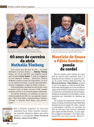 Para marcar seus 85 anos de vida — 60 deles
dedicados à carreira artística —, Nathalia Timberg
lançou, em 23 de setembro, sua biografia, escrita
pelo jornalista Cacau Hygino. A noite de autógrafos
do livro Nathalia Timberg — Momentos (Editora
M.Books) ocorreu no bairro de Copacabana, na zona
sul da capital fluminense, reunindo personalidades,
artistas consagrados, amigos da artista e leitores. 
A obra narra fatos marcantes na vida da atriz, entre
os quais o início no teatro, nos anos 1930, quando
ainda era menina, e os inúmeros papéis na televisão. 
Os autores dedicaram um exemplar da obra ao
diretor-presidente da LBV, com as seguintes mensa-
gens: “Para Paiva Netto, um grande abraço. Nathalia 
Timberg” e “Querido Paiva Netto, com carinho.
Cacau”.
Que tal passear pela história de nosso
país de maneira bem divertida? Essa é a
proposta do livro O Brasil no papel em poe­
sia de cordel (Editora Melhoramentos), de
Mauricio de Sousa e Fábio Sombra, lançado
no dia 23 de agosto, em São Paulo/SP. Nele,
os famosos personagens da Turma da Mônica
viajam pelo território nacional para conhecer
os costumes e as tradições de vários Estados,
retratando as belezas e a diversidade cultural
brasileiras por intermédio da literatura de
cordel.
Por ocasião do lançamento, Mauricio de
Sousa concedeu entrevista à Super Rede Boa
Vontade de Comunicação (TV, rádio, internet
e publicações) e dedicou um exemplar da
obra às meninas e aos meninos atendidos
pela Legião da Boa Vontade, no qual regis-
trou a seguinte mensagem: “Às lindas crian-
ças da LBV, com todo o carinho. Mauricio”.
60 anos de carreira
da atriz
Nathalia Timberg
Mauricio de Sousa
e Fábio Sombra:
poesia
de cordel
Escrito pelo jornalista Cacau Hygino, o livro narra
importantes momentos da vida de Nathalia Timberg.
O cartunista Mauricio de Sousa exibe exemplar de livro
produzido de parceria com o escritor Fábio Sombra.
PriscillaAntunes
VivianR.Ferreira
Cartas, e-mails, livros e registros
Que o Grande Arquiteto do Universo
mantenha Paiva Netto fazendo transbor-
dar tamanha sabedoria, dádiva que muito
enobrece o ser humano. (Elias Corrêa de
Menezes, Santa Luzia/MG.)
14 BOA VONTADE
 