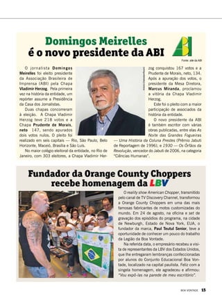 O reality show American Chopper, transmitido
pelo canal de TV Discovery Channel, transformou
a Orange County Choppers em uma das mais
famosas fabricantes de motos customizadas do
mundo. Em 24 de agosto, na oficina e set de
gravação dos episódios do programa, na cidade
de Newburgh, Estado de Nova York, EUA, o
fundador da marca, Paul Teutul Senior, teve a
oportunidade de conhecer um pouco do trabalho
da Legião da Boa Vontade.
Na referida data, o empresário recebeu a visi-
ta de representantes da LBV dos Estados Unidos,
que lhe entregaram lembranças confeccionadas
por alunos do Conjunto Educacional Boa Von-
tade, localizado na capital paulista. Feliz com a
singela homenagem, ele agradeceu e afirmou:
“Vou expô-las na parede de meu escritório”.
Fundador da Orange County Choppers
recebe homenagem da LBV
AdrianaRocha
O jornalista Domingos
Meirelles foi eleito presidente
da Associação Brasileira de
Imprensa (ABI) pela Chapa
Vladimir Herzog. Pela primeira
vez na história da entidade, um
repórter assume a Presidência
da Casa dos Jornalistas.
Duas chapas concorreram
à eleição. A Chapa Vladimir
Herzog teve 218 votos e a
Chapa Prudente de Morais,
neto 147, sendo apurados
dois votos nulos. O pleito foi
realizado em seis capitais — Rio, São Paulo, Belo
Horizonte, Maceió, Brasília e São Luís.
No maior colégio eleitoral da entidade, no Rio de
Janeiro, com 303 eleitores, a Chapa Vladimir Her-
zog conquistou 167 votos e a
Prudente de Morais, neto, 134.
Após a apuração dos votos, o
presidente da Mesa Diretora,
Marcus Miranda, proclamou
a vitória da Chapa Vladimir
Herzog.
Este foi o pleito com a maior
participação de associados da
história da entidade.
O novo presidente da ABI
é também escritor com várias
obras publicadas, entre elas As
Noite das Grandes Fogueiras
— Uma História da Coluna Prestes (Prêmio Jabuti
de Reportagem de 1996), e 1930 — Os Órfãos da
Revolução, vencedor do Jabuti de 2006, na categoria
“Ciências Humanas”.
Domingos Meirelles
é o novo presidente da ABI Fonte: site da ABI
AntonioChahestian/Record
BOA VONTADE 15
 
