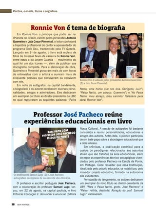 Divulgação
Em Ronnie Von: o príncipe que podia ser rei
(Planeta do Brasil), escrito pelos jornalistas Antonio
Guerreiro e Luiz Cesar Pimentel, o leitor conhecerá
a trajetória profissional do cantor e apresentador do
programa Todo Seu, transmitido pela TV Gazeta.
Lançado em 1o
de agosto, o livro está repleto de
fotos de diversas fases da carreira de Ronnie Von,
entre estas a da Jovem Guarda — movimento do
qual foi um dos ícones —, além de publicar sua
discografia completa. Para a elaboração da obra,
Guerreiro e Pimentel gravaram mais de cem horas
de entrevistas com o artista e ouviram mais de
cinquenta pessoas que conviveram ou convivem
com ele.
Em noite de autógrafos, na capital bandeirante,
o biografado e os autores receberam diversas perso-
nalidades, amigos e admiradores. Eles dedicaram
um exemplar do título ao diretor-presidente da LBV,
no qual registraram as seguintes palavras: “Paiva
O professor e escritor português José Pacheco,
com a colaboração do professor Samuel Lago, lan-
çou, em 22 de agosto, na capital paulista, o livro
Crônicas Educação 2: denunciar e anunciar (Editora
Ronnie Von é tema de biografia
Professor José Pacheco reúne
experiências educacionais em livro
Ronnie Von é ladeado pelos jornalistas Antonio Guerreiro
(D) e Luiz Cesar Pimentel.
Os professores Samuel Lago (E) e José Pacheco
autografam exemplares de sua recente obra literária.
Netto, uma honra que nos leia. Obrigado, Luiz”;
“Paiva Netto, um abraço. Guerreiro”; e “Ao Paiva
Netto, meu abraço, meu carinho! Parabéns pela
obra! Ronnie Von”.
Nossa Cultura). A sessão de autógrafos foi bastante
concorrida e reuniu personalidades, educadores e
amigos dos autores. Antes dela, o público participou
de um bate-papo sobre a abordagem educacional que
a obra oferece.
Em crônicas, a publicação contribui para a
quebra de paradigmas relacionados aos assuntos
atuais que são tratados na área educacional, além
de expor as experiências técnico-pedagógicas viven-
ciadas pelo professor Pacheco na Escola da Ponte,
em Portugal. Cabe ressaltar que essa Instituição,
idealizada pelo próprio educador, se notabilizou pelo
inovador projeto educativo, firmado na autonomia
dos estudantes.
Por ocasião do lançamento, os autores dedicaram
um exemplar do novo título ao diretor-presidente da
LBV. “Para o Paiva Netto, grato. José Pacheco” e
“Paiva: reflita, desfrute! Abração do prof. Samuel
Lago”, escreveram.
Cartas, e-mails, livros e registrosLuizBarcelos
16 BOA VONTADE
 