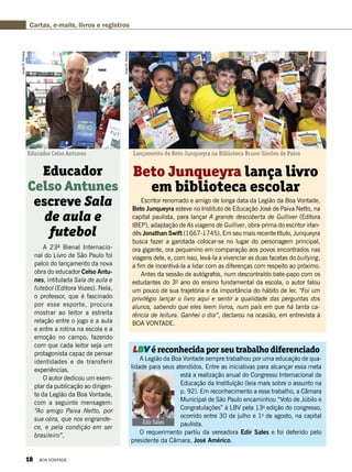 A 23ª Bienal Internacio-
nal do Livro de São Paulo foi
palco do lançamento da nova
obra do educador Celso Antu-
nes, intitulada Sala de aula e
futebol (Editora Vozes). Nela,
o professor, que é fascinado
por esse esporte, procura
mostrar ao leitor a estreita
relação entre o jogo e a aula
e entre a rotina na escola e a
emoção no campo, fazendo
com que cada leitor seja um
protagonista capaz de pensar
identidades e de transferir
experiências.
O autor dedicou um exem-
plar da publicação ao dirigen-
te da Legião da Boa Vontade,
com a seguinte mensagem:
“Ao amigo Paiva Netto, por
sua obra, que nos engrande-
ce, e pela condição em ser
brasileiro”.
Educador
Celso Antunes
escreve Sala
de aula e
futebol
VivianR.Ferreira
VivianR.Ferreira
Educador Celso Antunes Lançamento de Beto Junqueyra na Biblioteca Bruno Simões de Paiva
Escritor renomado e amigo de longa data da Legião da Boa Vontade,
Beto Junqueyra esteve no Instituto de Educação José de Paiva Netto, na
capital paulista, para lançar A grande descoberta de Gulliver (Editora
IBEP), adaptação de As viagens de Gulliver, obra-prima do escritor irlan-
dês Jonathan Swift (1667-1745). Em seu mais recente título, Junqueyra
busca fazer a garotada colocar-se no lugar do personagem principal,
ora gigante, ora pequenino em comparação aos povos encontrados nas
viagens dele, e, com isso, levá-la a vivenciar as duas facetas do bullying,
a fim de incentivá-la a lidar com as diferenças com respeito ao próximo.
Antes da sessão de autógrafos, num descontraído bate-papo com os
estudantes do 3º ano do ensino fundamental da escola, o autor falou
um pouco de sua trajetória e da importância do hábito de ler. “Foi um
privilégio lançar o livro aqui e sentir a qualidade das perguntas dos
alunos, sabendo que eles leem livros, num país em que há tanta ca-
rência de leitura. Ganhei o dia”, declarou na ocasião, em entrevista à
BOA VONTADE.
LBV é reconhecida por seu trabalho diferenciado
A Legião da Boa Vontade sempre trabalhou por uma educação de qua-
lidade para seus atendidos. Entre as iniciativas para alcançar essa meta
está a realização anual do Congresso Internacional de
Educação da Instituição (leia mais sobre o assunto na
p. 92). Em reconhecimento a esse trabalho, a Câmara
Municipal de São Paulo encaminhou “Voto de Júbilo e
Congratulações” à LBV pela 13a
edição do congresso,
ocorrido entre 30 de julho e 1o
de agosto, na capital
paulista.
O requerimento partiu da vereadora Edir Sales e foi deferido pelo
presidente da Câmara, José Américo.
Beto Junqueyra lança livro
em biblioteca escolar
Cartas, e-mails, livros e registros
Edir Sales
Divulgação
18 BOA VONTADE
 