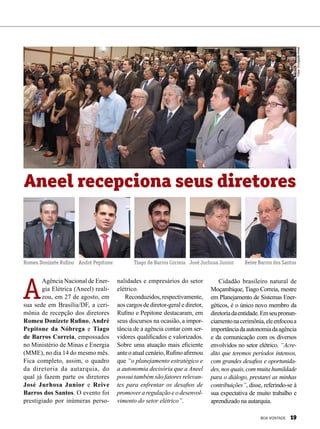 A
Agência Nacional de Ener-
gia Elétrica (Aneel) reali-
zou, em 27 de agosto, em
sua sede em Brasília/DF, a ceri-
mônia de recepção dos diretores
Romeu Donizete Rufino, André
Pepitone da Nóbrega e Tiago
de Barros Correia, empossados
no Ministério de Minas e Energia
(MME), no dia 14 do mesmo mês.
Fica completo, assim, o quadro
da diretoria da autarquia, do
qual já fazem parte os diretores
José Jurhosa Junior e Reive
Barros dos Santos. O evento foi
prestigiado por inúmeras perso-
Aneel recepciona seus diretores
nalidades e empresários do setor
elétrico.
Reconduzidos, respectivamente,
aos cargos de diretor-geral e diretor,
Rufino e Pepitone destacaram, em
seus discursos na ocasião, a impor-
tância de a agência contar com ser-
vidores qualificados e valorizados.
Sobre uma atuação mais eficiente
ante o atual cenário, Rufino afirmou
que “o planejamento estratégico e
a autonomia decisória que a Aneel
possui também são fatores relevan-
tes para enfrentar os desafios de
promover a regulação e o desenvol-
vimento do setor elétrico”.
Cidadão brasileiro natural de
Moçambique, Tiago Correia, mestre
em Planejamento de Sistemas Ener-
géticos, é o único novo membro da
diretoriadaentidade.Emseupronun-
ciamentonacerimônia,eleenfocoua
importânciadaautonomiadaagência
e da comunicação com os diversos
envolvidos no setor elétrico. “Acre-
dito que teremos períodos intensos,
com grandes desafios e oportunida-
des,nosquais,commuitahumildade
para o diálogo, prestarei as minhas
contribuições”, disse, referindo-se à
sua expectativa de muito trabalho e
aprendizado na autarquia.
Romeu Donizete Rufino André Pepitone Tiago de Barros Correia José Jurhosa Junior Reive Barros dos Santos
Fotos:DivulgaçãoAneel
BOA VONTADE 19
 