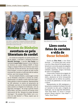 Cartas, e-mails, livros e registros
Em sessão de autógrafos na capital paulista, em
28 de agosto, o educador e terapeuta financeiro
Reinaldo Domingos, o escritor José Santos e a
ilustradora Luyse Costa lançaram o livro O Menino
do Dinheiro em cordel (Editora DSOP). O título
integra a coleção O Menino do Dinheiro (que inclui
os volumes: Sonhos de Família, Vai à Escola e Ação
Entre Amigos), na qual um garoto sai pelo mundo
ensinando às crianças um jeito todo dele de realizar
sonhos, que inclui poupar dinheiro.
No novo trabalho literário, o personagem central
vai ao Nordeste e descobre o universo do cordel,
presenciando um desafio e tanto entre dois repen-
tistas sabidos e cheios de palavras. Representantes
da LBV estiveram no evento de lançamento da
publicação, que teve um dos exemplares dedicado
pelos autores ao dirigente da Instituição, com as
seguintes mensagens: “Ao amigo e grande mestre
Paiva Netto, que Deus continue lhe usando como
instrumento da Paz. Abração do amigo Reinaldo
Domingos”; “Ao prezado Paiva Netto, com o ca-
rinho do José Santos”; e “Paiva, espero que se
divirta! Luyse”.
Menino do Dinheiro
aventura-se pela
literatura de cordel
Ao centro, o educador e terapeuta financeiro Reinaldo
Domingos ladeado pelo escritor José Santos (E) e pela
ilustradora Luyse Costa (D).
LuizBarcelos
Escrito por Elias Awad, o livro Oscar
Schmidt — 14 motivos para viver, vencer
e ser feliz (Novo Século) foi lançado recen-
temente em concorrida sessão de autógrafos
na capital paulista. O evento reuniu perso-
nalidades, esportistas, amigos e familiares
do autor e do biografado.
A obra conta a história do ex-jogador de
basquete, um dos ídolos do esporte bra-
sileiro, abordando de forma transparente
a motivação para as vitórias nas quadras,
na carreira de palestrante e na luta contra
o câncer.  
Representantes da LBV prestigiaram o
lançamento e receberam de Awad e Schmidt
um exemplar da obra para o dirigente da
Instituição, com as seguintes dedicatórias:
“Caro Paiva Netto, luz divina e sucesso
sempre! Abraço especial. Elias Awad” e
“Valeu, Paiva! Oscar”.
Livro conta
fatos da carreira
e vida de
Oscar Schmidt
Elias Awad (E) e o ex-atleta Oscar Schmidt
LuizBarcellos
20 BOA VONTADE
 