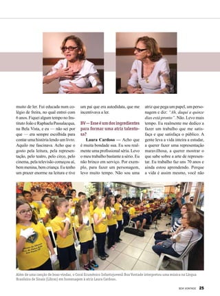 muito de ler. Fui educada num co-
légio de freira, no qual entrei com
6 anos. Fiquei algum tempo no Ins-
tituto João e Raphaela Passalacqua,
na Bela Vista, e eu — não sei por
que — era sempre escolhida para
contar uma história lendo um livro.
Aquilo me fascinava. Acho que o
gosto pela leitura, pela represen-
tação, pelo teatro, pelo circo, pelo
cinema, pela televisão começou aí,
bem menina, bem criança. Eu tenho
um prazer enorme na leitura e tive
um pai que era autodidata, que me
incentivava a ler.
BV—Esseéumdosingredientes
para formar uma atriz talento-
sa?
Laura Cardoso — Acho que
é muita bondade sua. Eu sou real-
mente uma profissional séria. Levo
o meu trabalho bastante a sério. Eu
não brinco em serviço. Por exem-
plo, para fazer um personagem,
levo muito tempo. Não sou uma
atriz que pega um papel, um perso-
nagem e diz: “Ah, daqui a quinze
dias está pronto”. Não. Levo mais
tempo. Eu realmente me dedico a
fazer um trabalho que me satis-
faça e que satisfaça o público. A
gente leva a vida inteira a estudar,
a querer fazer uma representação
maravilhosa, a querer mostrar o
que sabe sobre a arte de represen-
tar. Eu trabalho faz uns 70 anos e
ainda estou aprendendo. Porque
a vida é assim mesmo, você não
Além de uma canção de boas-vindas, o Coral Ecumênico Infantojuvenil Boa Vontade interpretou uma música na Língua
Brasileira de Sinais (Libras) em homenagem à atriz Laura Cardoso.
BOA VONTADE 25
 
