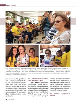 para de aprender. Nós aprendemos
com o companheiro de profissão,
em casa, vendo televisão, cinema,
teatro, circo... Tudo é uma escola.
Hoje, tive aula de como as crianças
se dedicam ao canto. Os meninos e
as meninas que fazem música, que
tocam; o maestro ali ensinando...
[Tudo isso] é muito bom, bonito,
gratificante.
BV — Cinema, teatro ou televi-
são? O que mais a atrai?
LauraCardoso—Principalmen-
te o teatro. Ele é sagrado. Você fica
mais inteiro. O cinema e a televisão
parecemumpoucomaisregidospelo
comercial.Élógicoquesefazarteem
televisão. Eu amo a televisão. Faço
TV desde que ela chegou ao Brasil,
mas luto para que ela siga aquele
caminho do início, de transmitir
educação, cultura, representação, o
textobom,otextoquenãosejavazio,
bobo. (...)Arte [de todas as formas] é
uma coisa muito séria, seja a música,
o canto, a dança, a representação, a
pintura... É uma coisa sagrada.
BV — Como é a agenda da se-
nhora?
(1) A atriz Laura Cardoso foi carinhosamente recepcionada na sala de música do Conjunto Educacional Boa Vontade, na
capital paulista, na qual o Coral Ecumênico e o Grupo de Instrumentistas Infantojuvenis Boa Vontade a aguardavam para
apresentar algumas canções. (2 e 3) Alunos, representando todas as crianças que frequentam o estabelecimento de ensino,
presenteiam a consagrada artista com um porta-retratos e um cartão confeccionado por estudantes, pela passagem do
aniversário da atriz, em 13 de setembro.
1
2 3
Arte e Cultura
26 BOA VONTADE
 