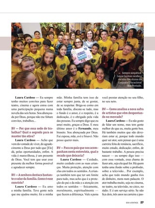 Laura Cardoso — Eu sempre
tenho muitos convites para fazer
teatro, cinema e agora estou com
uma participação pequena numa
novela das seis horas. Sou abençoa­
da por Deus, porque não me faltam
convites, trabalhos...
BV — Por que essa sede de tra-
balhar? Qual o segredo para se
manter tão ativa?
Laura Cardoso — Acho que
vem da vontade de viver, do agrade-
cimento a Deus por tudo que [Ele]
dá, pelas oportunidades, enfim. A
vida é maravilhosa, é um presente
de Deus. Você tem que usar esse
presente da melhor forma possível
e agradecer sempre.
BV—Asenhoradestacabastan-
teovalordafamília.Comoéesse
convívio?
Laura Cardoso — Eu amo
a minha família. Teve gente nela
que me ajudou muito; foi a minha
mãe. Minha família tem isso de
estar sempre junta, de se gostar,
de se respeitar. Briga-se como em
toda família, discute-se tudo, mas
o fundo é o amor, é o respeito, é a
dedicação, é o obrigado pela vida
das pessoas. Eu sempre digo que eu
amei muito, graças a Deus. E meu
último amor é o Fernando, meu
bisneto. Sou abençoada por Deus.
Fui esposa, mãe, avó e bisavó. Não
posso querer mais.
BV—Paraospaisquenosacom-
panhamnestaentrevista,qualo
recado que deixaria?
Laura Cardoso — Cuidado,
muito cuidado com as suas crian-
ças. Muita proteção, atenção com
elas em todos os sentidos. A crian-
ça também tem que ter um limite
para tudo, mas acho que é a prote-
ção do pai e da mãe e a atenção em
todos os sentidos — fisicamente,
moralmente, espiritualmente —
que fazem a diferença. Vale a pena
você prestar atenção no seu filho,
no seu neto.
BV — Como analisa a nova safra
de artistas que vêm despontan-
do no mercado?
LauraCardoso—Eunãogosto
de falar um nome, mas tem gente
melhor do que eu, muita gente boa.
Há também muitos que não deve-
riam estar aí, porque todo mundo
quer ser ator, sem pensar que é uma
carreira feita de renúncia, sacrifício,
muito estudo, dedicação; enfim, de
bastante trabalho. A pessoa precisa
nascer — eu sempre digo isso —
com essa vontade, essa chama de
fazer arte, seja ela qual for. Há quem
tenha uma ilusão sobre a profissão,
sobre a televisão... Por exemplo,
acha que todo mundo ganha rios
de dinheiro, mora num palacete. O
ator trabalha muito, seja no cinema,
no teatro, na televisão, no circo, no
rádio. E é um serviço sério. Se não
fica dois, três anos na carreira e pas-
Sempre simpática,
Laura Cardoso recebe o
carinho dos alunos do
Conjunto Educacional
Boa Vontade.
BOA VONTADE 27
 
