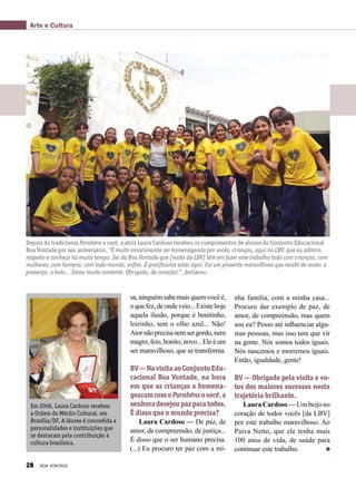 sa, ninguém sabe mais quem você é,
oquefez,deondeveio...Existehoje
aquela ilusão, porque é bonitinho,
loirinho, tem o olho azul... Não!
Atornãoprecisanemsergordo,nem
magro,feio,bonito,novo...Eleéum
ser maravilhoso, que se transforma.
BV—NavisitaaoConjuntoEdu-
cacional Boa Vontade, na hora
em que as crianças a homena-
gearamcomoParabénsavocê,a
senhoradesejoupazparatodos.
É disso que o mundo precisa?
Laura Cardoso — De paz, de
amor, de compreensão, de justiça...
É disso que o ser humano precisa.
(...) Eu procuro ter paz com a mi-
Em 2006, Laura Cardoso recebeu
a Ordem do Mérito Cultural, em
Brasília/DF. A láurea é concedida a
personalidades e instituições que
se destacam pela contribuição à
cultura brasileira.
Depois do tradicional Parabéns a você, a atriz Laura Cardoso recebeu os cumprimentos de alunos do Conjunto Educacional
Boa Vontade por seu aniversário. “É muito emocionante ser homenageada por vocês, crianças, aqui na LBV, que eu admiro,
respeito e conheço há muito tempo. Sei da Boa Vontade que [vocês da LBV] têm em fazer este trabalho todo com crianças, com
mulheres, com homens, com todo mundo, enfim. É gratificante estar aqui. Foi um presente maravilhoso que recebi de vocês: a
presença, o bolo... Estou muito contente. Obrigada, de coração!”, declarou.
nha família, com a minha casa...
Procuro dar exemplo de paz, de
amor, de compreensão, mas quem
sou eu? Posso até influenciar algu-
mas pessoas, mas isso tem que vir
na gente. Nós somos todos iguais.
Nós nascemos e morremos iguais.
Então, igualdade, gente!
BV — Obrigado pela visita e vo-
tos dos maiores sucessos nesta
trajetória brilhante.
Laura Cardoso — Um beijo no
coração de todos vocês [da LBV]
por este trabalho maravilhoso. Ao
Paiva Netto, que ele tenha mais
100 anos de vida, de saúde para
continuar este trabalho.
FabioPozzebom/ABr
Arte e Cultura
28 BOA VONTADE
 