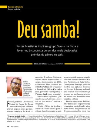 ClaytonFerreira
Hilton
Abi-Rihan,
radialista,
jornalista e
apresentador
do programa
Samba &
História.*
* Programa Samba & História — É transmitido pela Super Rede Boa Vontade de Rádio (Super RBV e o canal 989 da Oi TV), aos domin-
gos, às 14 e às 20 horas. O telespectador pode vê-las pela Boa Vontade TV (canal 20 da SKY, canal 212 da Oi TV e canal 45.1 da TV
digital aberta em São Paulo e região metropolitana), aos domingos, às 14 horas, às segundas-feiras, às 19 horas, e às quintas-feiras e aos
sábados, às 22 horas.
sentaram em vários programas de
televisão, como na extinta TV-Rio
e no Fantástico, da Rede Globo.
Com o passar do tempo, puderam
mostrar suas aptidões musicais
em dezenas de lugares no Brasil
e no exterior. Individualmente, já
levaram seu samba característico
até o outro lado do mundo, como
o Japão e a China.
O outro componente, Fabiano,
filho de músicos, foi professor de
percussão e musicalização, além
de ter feito a direção musical de
diversos espetáculos, entre eles
Deusamba!Raízes brasileiras inspiram grupo Sururu na Roda e
levam-no à conquista de um dos mais destacados
prêmios do gênero no país.
Hilton Abi-Rihan | Especial para a BOA VONTADE
composto de culturas distintas e,
mesmo assim, harmoniosas —
surgiu. Assim nasceu, em 2000,
o Sururu na Roda, formado por
Nilze Carvalho (voz, cavaquinho
e bandolim), Sílvio Carvalho
(voz, percussão e cavaquinho) e
Fabiano Salek (voz e per­cussão).
“Temos timbres diferentes, for-
mação musical diferente. É isso
que dá esse sururu”, explica a
integrante.
Sílvio e Nilze são irmãos e
sempre tiveram talento para a
música. Quando crianças, se apre-
F
oi nos jardins da Universidade
Federal do Estado do Rio de
Janeiro (Unirio) que a ideia de
criar um grupo de samba que trans-
mitisse a essência do Brasil —
Samba & História
Sururu na Roda
30 BOA VONTADE
 