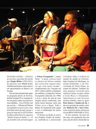 De Getúlio a Getúlio — A história
de um mito, cujo texto foi escrito
por Sérgio Britto (1923-2011),
de parceria com Clovis Levi.
Também participou como músico
em apresentações no Brasil e na
Europa.
Em um descontraído bate-papo
no programa Samba & História,
da Boa Vontade TV, o conjunto fa-
lou um pouco sobre sua carreira e
seus trabalhos. “Esse CD [Se você
me ouvisse — 100 anos de Nelson
Cavaquinho] proporcionou uma
felicidade muito grande, porque a
gente foi indicado ao [23o
] Prêmio
da Música Brasileira na categoria
‘Melhor Grupo de Samba’. (...) É
um trabalho todo em homenagem
a Nelson Cavaquinho”, contou
Nilze. “A gente colocou todos
os clássicos do Nelson e também
quis acrescentar aquelas músi-
cas que eram menos tocadas”,
complementou ela. Lançado em
2011, o disco celebra o centenário
do sambista e compositor Nelson
Cavaquinho (falecido em 1986)
e leva o nome de uma de suas
canções menos conhecidas, mas
inclui faixas famosas, entre elas
Folhas secas e Rugas. Todo o
álbum foi produzido pelo grupo
e teve a colaboração de outros
musicistas.
O Sururu na Roda já esteve
nos Estados Unidos da Améri-
ca, exibindo-se e ministrando
workshops sobre a vivência no
mundo do samba na Universi-
dade Estadual de Michigan, no
estado homônimo, e na Uni-
versidade de Notre Dame, no
estado de Indiana. Também fez
uma pequena excursão pela
América Latina, na qual visitou
a Costa Rica e a Guatemala.
Apresentou-se com diversos
artistas célebres, entre os quais
Elza Soares e Sandra de Sá, e
da nova geração do samba, entre
eles Roberta Sá e Ana Costa.
(Leia trajetória desta cantora na
revista BOAVONTADE no
235.)
O trio mantém, há mais de
dez anos, um espetáculo fixo em
uma casa de shows localizada na
Divulgação/Jonnes
BOA VONTADE 31
 