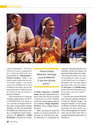 capital fluminense. “O Centro
Cultural Carioca antigamente
foi o Dancing Eldorado. Era
frequentado por Pixinguinha e
Elizeth Cardoso. Então é um
reduto muito tradicional da mú-
sica desde sempre, e nos honra
muito esse privilégio de ter uma
residência num lugar que foi tão
importante para a cultura musical
da cidade do Rio de Janeiro”,
declarou Fabiano.
Para comemorar os 13 anos de
estrada, o grupo lançou, em 2013,
o CD/DVD Sururu na Roda ao
vivo, gravado no Espaço Tom Jo-
bim, que se situa no bairro Jardim
Botânico, no Rio de Janeiro/RJ.
O trabalho traz clássicos do sam-
ba, a exemplo da canção O Qui-
tandeiro, de Monarco e Paulo
da Portela, e Pimenta no vatapá,
de João Nogueira e Cláudio
Jorge; além de composições pró-
prias, entre elas Sururu formado
e Ainda posso ser feliz. Também
conta com a participação especial
dos sambistas Diogo Nogueira,
Péricles, Dona Ivone Lara e
Monarco.
Aliás, a presença de nomes tão
ilustres da música brasileira na
gravação do referido disco mui-
to emocionou os integrantes do
conjunto, sobretudo quando estes
entoaram trechos de canções de
uma das grandes damas do samba.
“Mais uma felicidade nossa, mais
um privilégio de cantar as músi-
cas de Dona Ivone. Na verdade, o
pot-pourri abre com uma música
que não é dela, com uma música
do Nei Lopes e do Cláudio Jorge,
que foi feita em homenagem a ela.
E ela estava ali com a gente!”,
disse Nilze.
Foi com esse mesmo CD/DVD
que o Sururu na Roda conquistou
o título de “Melhor Grupo”, na
categoria “Samba”, na 25ª edição
do Prêmio da Música Brasileira,
realizada em maio deste ano.
Nela, o homenageado foi o samba,
ritmo que faz bater mais forte o
coração de praticamente todos os
brasileiros.
Samba & História
“Temos timbres
diferentes, formação
musical diferente.
É isso que dá esse
sururu.”
Divulgação
32 BOA VONTADE
 