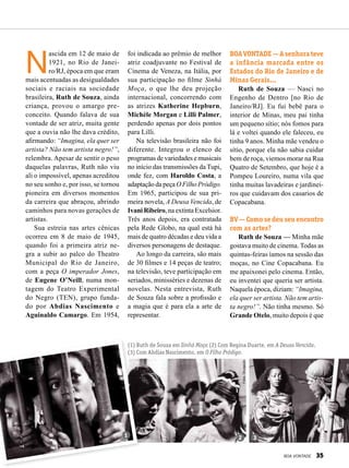 N
ascida em 12 de maio de
1921, no Rio de Janei­-
ro/RJ, época em que eram
mais acentuadas as desigualdades
sociais e raciais na sociedade
brasileira, Ruth de Souza, ainda
criança, provou o amargo pre-
conceito. Quando falava de sua
vontade de ser atriz, muita gente
que a ouvia não lhe dava crédito,
afirmando: “Imagina, ela quer ser
artista? Não tem artista negro!”,
relembra. Apesar de sentir o peso
daquelas palavras, Ruth não viu
ali o impossível, apenas acreditou
no seu sonho e, por isso, se tornou
pioneira em diversos momentos
da carreira que abraçou, abrindo
caminhos para novas gerações de
artistas.
Sua estreia nas artes cênicas
ocorreu em 8 de maio de 1945,
quando foi a primeira atriz ne-
gra a subir ao palco do Theatro
Municipal do Rio de Janeiro,
com a peça O imperador Jones,
de Eugene O’Neill, numa mon-
tagem do Teatro Experimental
do Negro (TEN), grupo funda-
do por Abdias Nascimento e
Aguinaldo Camargo. Em 1954,
foi indicada ao prêmio de melhor
atriz coadjuvante no Festival de
Cinema de Veneza, na Itália, por
sua participação no filme Sinhá
Moça, o que lhe deu projeção
internacional, concorrendo com
as atrizes Katherine Hepburn,
Michèle Morgan e Lilli Palmer,
perdendo apenas por dois pontos
para Lilli.
Na televisão brasileira não foi
diferente. Integrou o elenco de
programas de variedades e musicais
no início das transmissões da Tupi,
onde fez, com Haroldo Costa, a
adaptação da peça O Filho Pródigo.
Em 1965, participou de sua pri-
meira novela, A Deusa Vencida, de
Ivani Ribeiro, na extinta Excelsior.
Três anos depois, era contratada
pela Rede Globo, na qual está há
mais de quatro décadas e deu vida a
diversos personagens de destaque.
Ao longo da carreira, são mais
de 30 filmes e 14 peças de teatro;
na televisão, teve participação em
seriados, minisséries e dezenas de
novelas. Nesta entrevista, Ruth
de Souza fala sobre a profissão e
a magia que é para ela a arte de
representar.
BOAVONTADE—Asenhorateve
a infância marcada entre os
Estados do Rio de Janeiro e de
Minas Gerais...
Ruth de Souza — Nasci no
Engenho de Dentro [no Rio de
Janeiro/RJ]. Eu fui bebê para o
interior de Minas, meu pai tinha
um pequeno sítio; nós fomos para
lá e voltei quando ele faleceu, eu
tinha 9 anos. Minha mãe vendeu o
sítio, porque ela não sabia cuidar
bem de roça, viemos morar na Rua
Quatro de Setembro, que hoje é a
Pompeu Loureiro, numa vila que
tinha muitas lavadeiras e jardinei-
ros que cuidavam dos casarios de
Copacabana.
BV — Como se deu seu encontro
com as artes?
Ruth de Souza — Minha mãe
gostava muito de cinema. Todas as
quintas-feiras íamos na sessão das
moças, no Cine Copacabana. Eu
me apaixonei pelo cinema. Então,
eu inventei que queria ser artista.
Naquela época, diziam: “Imagina,
ela quer ser artista. Não tem artis-
ta negro!”. Não tinha mesmo. Só
Grande Otelo, muito depois é que
(1) Ruth de Souza em Sinhá Moça (2) Com Regina Duarte, em A Deusa Vencida.
(3) Com Abdias Nascimento, em O Filho Pródigo.
1 2 3
Fotos:Divulgação
BOA VONTADE 35
 