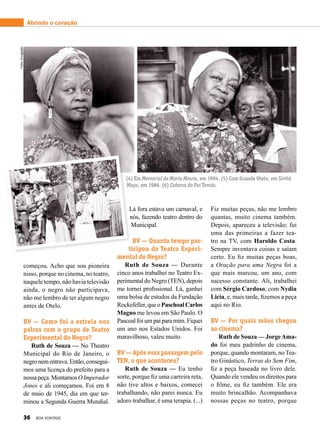 Lá fora estava um carnaval, e
nós, fazendo teatro dentro do
Municipal.
BV — Quanto tempo par-
ticipou do Teatro Experi-
mental do Negro?
Ruth de Souza — Durante
cinco anos trabalhei no Teatro Ex-
perimental do Negro (TEN), depois
me tornei profissional. Lá, ganhei
uma bolsa de estudos da Fundação
Rockefeller,queoPaschoalCarlos
Magno me levou em São Paulo. O
Pascoalfoiumpaiparamim.Fiquei
um ano nos Estados Unidos. Foi
maravilhoso, valeu muito.
BV — Após essa passagem pelo
TEN, o que aconteceu?
Ruth de Souza — Eu tenho
sorte, porque fiz uma carreira reta,
não tive altos e baixos, comecei
trabalhando, não parei nunca. Eu
adoro trabalhar, é uma terapia. (...)
Fiz muitas peças, não me lembro
quantas, muito cinema também.
Depois, apareceu a televisão; fui
uma das primeiras a fazer tea-
tro na TV, com Haroldo Costa.
Sempre inventava coisas e saíam
certo. Eu fiz muitas peças boas,
a Oração para uma Negra foi a
que mais marcou, um ano, com
sucesso constante. Ali, trabalhei
com Sérgio Cardoso, com Nydia
Licia, e, mais tarde, fizemos a peça
aqui no Rio.
BV — Por quais mãos chegou
ao cinema?
Ruth de Souza — JorgeAma-
do foi meu padrinho de cinema,
porque, quando montaram, no Tea­
tro Ginástico, Terras do Sem Fim,
fiz a peça baseada no livro dele.
Quando ele vendeu os direitos para
o filme, eu fiz também. Ele era
muito brincalhão. Acompanhava
nossas peças no teatro, porque
começou. Acho que sou pioneira
nisso, porque no cinema, no teatro,
naquele tempo, não havia televisão
ainda, o negro não participava,
não me lembro de ter algum negro
antes de Otelo.
BV — Como foi a estreia nos
palcos com o grupo de Teatro
Experimental do Negro?
Ruth de Souza — No Theatro
Municipal do Rio de Janeiro, o
negronementrava.Então,consegui-
mos uma licença do prefeito para a
nossapeça.MontamosOImperador
Jones e ali começamos. Foi em 8
de maio de 1945, dia em que ter-
minou a Segunda Guerra Mundial.
6
4
5
(4) Em Memorial de Maria Moura, em 1994. (5) Com Grande Otelo, em Sinhá
Moça, em 1986. (6) Cabana do Pai Tomás.
Abrindo o coraçãoFotos:Divulgação
36 BOA VONTADE
 