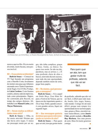 morava aqui no Rio. Ele era muito
divertido, muito bacana, uma pes-
soa incrível.
BV—Esuaestreianatelevisão?
Ruth de Souza — Comecei na
TV Tupi fazendo uns programas
com o Haroldo Costa; inventamos
de montar uma peça que tínhamos
encenado com oTeatro Experimen-
tal do Negro. Foi O Filho Pródigo,
de Lúcio Cardoso. E nós fizemos
cenário, câmera, tudo de improviso,
tudo como principiantes. Depois,
fui contratada pela Record, no
tempo dos antigos diretores. Ali,
trabalhei com Manoel Carlos, com
Maysa Matarazzo.
BV — Foram muitas as dificul-
dades como atriz?
Ruth de Souza — Olha, eu
fui muito atrevida! Diziam que
não havia atriz negra. E nunca
me preo­cupei muito por ser ne-
gra; não tinha complexo, graças
a Deus. Então, eu falava: Eu
quero isso assim. Se não me der,
paciência, mas eu arrisco. (...) É
uma profissão cheia de altos e
baixos; nem todo dia tem sucesso,
nem todo dia tem oportunidade;
depende também muito de sorte,
pegar bons papéis.
BV — No cinema, qual persona-
gem a consagrou?
Ruth de Souza — Foi o papel
em Sinhá Moça. Esse filme foi
para o Festival de Veneza, que na
época era tão importante quanto o
Oscar hoje. Então, quando concor-
ri com grandes atrizes, fiquei em
segundo lugar.
BV — Que mensagem gostaria
dedeixarparaquemestácome-
çando na carreira de ator?
Ruth de Souza — Para quem
quer ser ator, tem que gostar muito
da profissão, sabendo que não vai
ser fácil, é difícil para todo mun-
do, bonito, feio, negro, branco,
todo mundo. Comigo foi até mais
difícil, porque nem sempre tive
oportunidade de ter um bom papel,
mas, graças a Deus, encontrei au-
tores maravilhosos, como Janete
Clair, grande saudade, e Benedito
Ruy Barbosa. Sou uma pessoa
de sorte. Deus foi muito generoso
comigo.
7 8
(7) Prêmio Saci por Sinhá Moça, no Theatro Municipal de São Paulo. (8) Ruth de Souza com Jorge Amado.
Para quem quer
ser ator, tem que
gostar muito da
profissão, sabendo
que não vai ser
fácil.
Fotos:Arquivopessoal
BOA VONTADE 37
 