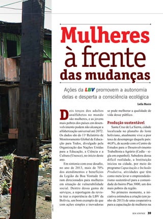 Mulheres
das mudanças
àfrente
se pode melhorar a qualidade de
vida desse público.
Produção sustentável
Santa Cruz de La Sierra, cidade
localizada no planalto do leste
boliviano, atualmente vive a pior
taxa de desemprego daquele país:
44,8%, de acordo com o Centro de
Estudos para o Desenvolvimento
Trabalhista e Agrário (Cedla – si-
gla em espanhol). Sabedora dessa
difícil realidade, a Instituição
iniciou na cidade, por meio do
programa Capacitação e Inclusão
Produtiva, atividades que têm
como meta levar o empreendedo-
rismo sustentável para a comuni-
dade do bairro Plan 3000, um dos
mais pobres da região.
No primeiro momento, a ini-
ciativa estimulou a criação (em ju-
nho de 2013) de uma cooperativa
para a capacitação de mulheres na
Ações da LBV promovem a autonomia
delas e desperta a consciência ecológica
D
ois terços dos adultos
analfabetos no mundo
são mulheres, e as jovens
mais pobres dos países em desen-
volvimento podem não alcançar a
alfabetização universal até 2072.
Os dados são do 11o
Relatório de
Monitoramento Global de Educa-
ção para Todos, divulgado pela
Organização das Nações Unidas
para a Educação, a Ciência e a
Cultura (Unesco), no início deste
ano.
Em sintonia com esse desafio,
no ano de 2013, mais de 70%
dos atendimentos e benefícios
da Legião da Boa Vontade fo-
ram direcionados para mulheres
em situação de vulnerabilidade
social. Dentro dessa gama de
serviços, a reportagem da revis-
ta traz a experiência da LBV da
Bolívia, um bom exemplo de que
com ações simples e inovadoras
LeillaTonin
Leila Marco
BOA VONTADE 39
 