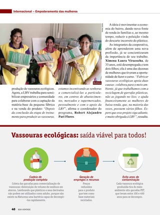 produção de vassouras ecológicas.
Agora, a LBV trabalha para sensi-
bilizar empresários e comunidade
para colaborar com a captação da
matéria-base da pequena fábrica
e na venda do produto: “Depois
da conclusão da etapa de treina-
mento para produzir as vassouras,
Cada vassoura ecológica
produzida tira do meio
ambiente oito garrafas PET,
que levam entre 100 e 400
anos para se decompor.
Vassouras ecológicas: saída viável para todos!
Cadeia de
produção completa
Coleta das garrafas para comercialização de
vassouras; diminuição do volume de resíduos em
aterros. Lembrando que plásticos e seus derivados
não podem ser utilizados como adubo, porque não
existe na Natureza uma bactéria capaz de decompô-
-los rapidamente.
Preços
reduzidos
para o produto
que tem como
base materiais
reciclados.
Geração de
empregos e recursos
Evita anos de
contaminação
AndreaVarela
Internacional – Empoderamento das mulheres
estamos incentivando as senhoras
a comercializá-las a particula-
res, em centros de abastecimen-
tos, mercados e supermercados,
pessoalmente e com o apoio da
LBV”, afirma o coordenador do
programa, Robert Alejandro
Pari Flores. 
A ideia é movimentar a econo-
mia do bairro, dando nova fonte
de renda às famílias e, ao mesmo
tempo, reduzir a poluição vinda
do descarte incorreto do plástico.
As integrantes da cooperativa,
além de aprenderem uma nova
profissão, já se concientizaram
da importância de seu trabalho.
Ximena Laura Viracocha, de
33 anos, está desempregada e tem
dois filhos; ela é uma das dezenas
de mulheres que tiveram a oportu-
nidade de fazer o curso. “Fabricar
vassouras ecológicas apoia duas
causas: colabora para o meio am-
biente, já que trabalhamos com a
reciclagem de garrafas plásticas,
não as jogando no lixo; e ajuda
financeiramente as mulheres de
baixa renda, que, na maioria das
vezes, possuem vários filhos. Es-
pero que esse projeto siga adiante,
e muito obrigada à LBV”, ressalta.
Bolívia
40 BOA VONTADE
 