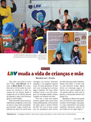 “Sou mãe e pai para os meus
dois filhos, José Manuel, de 4
anos, e Marco David, de 3 anos.
Eles são a minha razão de viver.
Antes de conhecer a LBV, eu
morava em um terreno baldio à
margem de um rio. Minha casa era
de papelão e nylon; não tínhamos
água ou eletricidade.
“Para alimentar meus meninos,
trabalhava carregando o mais novo
no colo e o mais velho ia andando,
percorrendo longas distâncias,
batendo de porta em porta para
LBV muda a vida de crianças e mãe
*Marcelina Luis — Empregada doméstica, mãe de duas crianças matriculadas no Jardim Infantil Jesus, da LBV da Bolívia.
conseguir um serviço. Capinava
calçadas e me pagavam alguma
coisa. Às vezes passavam-se dias
sem que conseguisse arrumar
algum trabalho. Os meus filhos
sofreram muito, e eu não conse-
guia um emprego estável, porque
ninguém me recebia com eles.
“Um dia, o mais novo estava
enfermo, gastei tudo o que tinha;
estava desesperada. Uma senhora
me falou sobre o Jardim Infantil
da LBV. Vim com os dois e pedi
que me ajudassem pelo menos
por três dias para poder trabalhar.
Desde essa data, a minha vida
e a dos meninos mudou. Agora
tenho um emprego seguro. A
família com quem trabalho deu
um quarto onde eu moro com os
garotos, e eles podem dormir sem
passar frio.
“Agradeço à LBV por me ajudar
com os meninos. Eles estão bem,
recebem alimentação, educação,
e o mais importante é que posso
trabalhar tranquila, porque sei
que estão em um lugar seguro.”
Na LBV da Bolívia, Marcelina recebeu o apoio de que
necessitava para criar seus dois filhos, José Manuel e
Marco David.
Marcelina Luis*, 33 anos.
RoseliGarcia
Arquivo BV
Bolívia
BOA VONTADE 41
 
