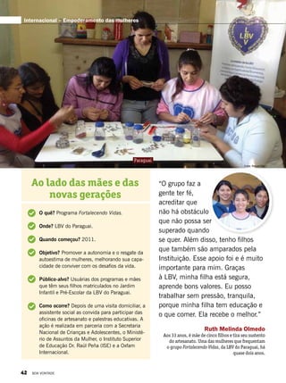 “O grupo faz a
gente ter fé,
acreditar que
não há obstáculo
que não possa ser
superado quando
se quer. Além disso, tenho filhos
que também são amparados pela
Instituição. Esse apoio foi e é muito
importante para mim. Graças
à LBV, minha filha está segura,
aprende bons valores. Eu posso
trabalhar sem pressão, tranquila,
porque minha filha tem educação e
o que comer. Ela recebe o melhor.”
Ruth Melinda Olmedo
Aos 33 anos, é mãe de cinco filhos e tira seu sustento
do artesanato. Uma das mulheres que frequentam
o grupo Fortalecendo Vidas, da LBV do Paraguai, há
quase dois anos.
Ao lado das mães e das
novas gerações
O quê? Programa Fortalecendo Vidas.
Onde? LBV do Paraguai.
Quando começou? 2011.
Objetivo? Promover a autonomia e o resgate da
autoestima de mulheres, melhorando sua capa-
cidade de conviver com os desafios da vida.
Público-alvo? Usuárias dos programas e mães
que têm seus filhos matriculados no Jardim
Infantil e Pré-Escolar da LBV do Paraguai.
Como ocorre? Depois de uma visita domiciliar, a
assistente social as convida para participar das
oficinas de artesanato e palestras educativas. A
ação é realizada em parceria com a Secretaria
Nacional de Crianças e Adolescentes, o Ministé-
rio de Assuntos da Mulher, o Instituto Superior
de Educação Dr. Raúl Peña (ISE) e a Oxfam
Internacional.
Fotos: Raquel Diaz
Paraguai
Internacional – Empoderamento das mulheres
42 BOA VONTADE
 