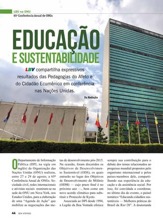 EducaçãoeSustentabilidade
LBV compartilha expressivos
resultados das Pedagogias do Afeto e
do Cidadão Ecumênico em conferência
nas Nações Unidas.
O
Departamento de Informação
Pública (DPI, na sigla em
inglês) da Organização das
Nações Unidas (ONU) realizou,
entre 27 e 29 de agosto, a 65ª
Conferência Anual de ONGs. So-
ciedade civil, redes internacionais
e ativistas sociais reuniram-se na
sede da ONU em Nova York, nos
Estados Unidos, para a elaboração
de uma “Agenda de Ação” que
mobilize as negociações das me-
tas de desenvolvimento pós-2015.
Na ocasião, foram discutidos os
Objetivos de Desenvolvimen-
to Sustentável (ODS), os quais
entrarão no lugar dos Objetivos
de Desenvolvimento do Milênio
(ODM) — cujo prazo final é no
próximo ano —, bem como um
novo acordo climático para subs-
tituir o Protocolo de Kyoto.
Associada ao DPI desde 1994,
a Legião da Boa Vontade oferece
sempre sua contribuição para o
debate dos temas relacionados ao
progresso mundial propostos pelo
organismo internacional e pelos
países-membros dele, comparti-
lhando sua experiência da edu-
cação e da assistência social. Por
isso, foi convidada a coordenar,
no último dia do evento, o painel
temático “Educando cidadãos sus-
tentáveis — Melhores práticas do
Brasil da Rio+20”. A doutoranda
LBV na ONU
65a
Conferência Anual de ONGs
Da Redação
44 BOA VONTADE
 