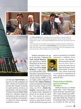 em Educação Suelí Periotto, su-
pervisora da linha pedagógica da
LBV e diretora do Conjunto Edu-
cacional Boa Vontade, localizado
na capital paulista, destacou, na
oportunidade, o fato de essa linha,
criada pelo educador Paiva Netto,
promover a educação integral do
ser humano ao aliar ao ensino for-
mal de excelência a transmissão e
a vivência de valores espirituais,
ecumênicos e éticos.
(1) Jeffery Huffines (D), presidente da 65ª Conferência Anual de ONGs do
Departamento de Informação Pública das Nações Unidas, recebe de Danilo
Parmegiani, da LBV, a revista BOA VONTADE Desenvolvimento Sustentável 2014 em
inglês.
(2) O representante da Legião da Boa Vontade nas Nações Unidas confraterniza
com o psicólogo e psicanalista Joseph DeMeyer (D), copresidente do Comitê de
ONGs sobre Educação e representante da Sociedade de Estudos Psicológicos para
Assuntos Sociais, ambos integrantes do Sistema ONU.
Também participaram do gru-
po de discussão o diplomata Vi-
cente Amaral Bezerra,
que representou a Missão
Permanente do Brasil nas
Nações Unidas; o psicó-
logo e psicanalista Joseph
DeMeyer, copresidente
do Comitê de ONGs sobre
Educação e representante da Socie-
dade de Estudos Psicológicos para
Assuntos Sociais (SPSSI, na sigla
em inglês), ambos integrantes do
Sistema ONU; Sâmara Malaman,
mestre em Educação Especial pela
Kean University, situada em New
Jersey, nos EUA; e Danilo Par-
megiani, representante da LBV
nas Nações Unidas. Moderador do
painel, ele fez questão de salien-
tar: “Uma maneira de acelerar o
progresso sustentável é o empode-
ramento, a capacitação de cada in-
divíduo do planeta para agir como
agente na formação de sociedades
sustentáveis e solidárias. É por
isso que, como defende o
diretor-presidente da LBV,
José de Paiva Netto, é
preciso dar maior foco ao
papeldaeducaçãocomEs-
piritualidade Ecumênica
como solução transversal
e essencial para o cumprimento de
toda a agenda de desenvolvimento
global da ONU”.
Preparando os cidadãos
para as mudanças
climáticas
DeMeyer discorreu, no referido
painel sobre o tema “Educação e
desenvolvimento sustentável pós-
2015 e além: desafios para 2050”.
Posteriormente, ao ser entrevistado
pela Super Rede Boa Vontade de
Comunicação (rádio,TVe internet)
no escritório da LBV em Nova
1 2
Fotos:ElianaGonçalves
shutterstock.com
Vicente Bezerra
BOA VONTADE 45
 