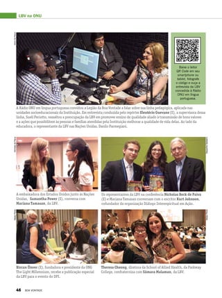 LBV na ONU
A Rádio ONU em língua portuguesa convidou a Legião da Boa Vontade a falar sobre sua linha pedagógica, aplicada nas
unidades socioeducacionais da Instituição. Em entrevista conduzida pelo repórter Eleutério Guevane (E), a supervisora dessa
linha, Suelí Periotto, ressaltou a preocupação da LBV em promover ensino de qualidade aliado à transmissão de bons valores
e a ações que possibilitem às pessoas e famílias atendidas pela Instituição melhorar a qualidade de vida delas. Ao lado da
educadora, o representante da LBV nas Nações Unidas, Danilo Parmegiani.
Baixe o leitor
QR Code em seu
smartphone ou
tablet, fotografe
o código e ouça a
entrevista da LBV
concedida à Rádio
ONU em língua
portuguesa.
A embaixadora dos Estados Unidos junto às Nações
Unidas, Samantha Power (E), conversa com
Mariana Tamasan, da LBV.
Os representantes da LBV na conferência Nicholas Beck de Paiva
(E) e Mariana Tamasan conversam com o escritor Kurt Johnson,
cofundador da organização Diálogo Interespiritual em Ação.
Bircan Ünver (E), fundadora e presidente da ONG
The Light Millennium, recebe a publicação especial
da LBV para o evento do DPI.
Theresa Cheong, diretora da School of Allied Health, da Parkway
College, confraterniza com Sâmara Malaman, da LBV.
NicholasdePaivaAlzirodePaiva
StepanhieSabeerinNatalyPeres
NatalyPeres
46 BOA VONTADE
 