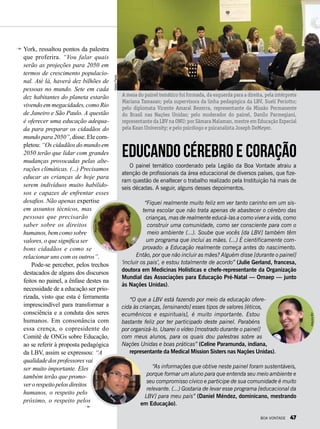 York, ressaltou pontos da palestra
que proferira. “Vou falar quais
serão as projeções para 2050 em
termos de crescimento populacio-
nal. Até lá, haverá dez bilhões de
pessoas no mundo. Sete em cada
dez habitantes do planeta estarão
vivendo em megacidades,comoRio
de Janeiro e São Paulo. A questão
é oferecer uma educação adequa-
da para preparar os cidadãos do
mundo para 2050”, disse. Ele com-
pletou: “Os cidadãos do mundo em
2050 terão que lidar com grandes
mudanças provocadas pelas alte-
rações climáticas. (...) Precisamos
educar as crianças de hoje para
serem indivíduos muito habilido-
sos e capazes de enfrentar esses
desafios. Não apenas expertise
em assuntos técnicos, mas
pessoas que precisarão
saber sobre os direitos
humanos,bemcomosobre
valores, o que significa ser
bons cidadãos e como se
relacionar uns com os outros”.
Pode-se perceber, pelos trechos
destacados de alguns dos discursos
feitos no painel, a ênfase destes na
necessidade de a educação ser prio-
rizada, visto que esta é ferramenta
imprescindível para transformar a
consciência e a conduta dos seres
humanos. Em consonância com
essa crença, o copresidente do
Comitê de ONGs sobre Educação,
ao se referir à proposta pedagógica
da LBV, assim se expressou: “A
qualidadedosprofessoresvai
ser muito importante. Eles
também terão que promo-
verorespeitopelosdireitos
humanos, o respeito pelo
próximo, o respeito pelos
O painel temático coordenado pela Legião da Boa Vontade atraiu a
atenção de profissionais da área educacional de diversos países, que fize-
ram questão de enaltecer o trabalho realizado pela Instituição há mais de
seis décadas. A seguir, alguns desses depoimentos.
“Fiquei realmente muito feliz em ver tanto carinho em um sis-
tema escolar que não trata apenas de abastecer o cérebro das
crianças, mas de realmente educá-las a como viver a vida, como
construir uma comunidade, como ser consciente para com o
meio ambiente (...). Soube que vocês [da LBV] também têm
um programa que inclui as mães. (...) É cientificamente com-
provado: a Educação realmente começa antes do nascimento.
Então, por que não incluir as mães? Alguém disse [durante o painel]
‘incluir os pais’, e estou totalmente de acordo” (Julie Gerland, francesa,
doutora em Medicinas Holísticas e chefe-representante da Organização
Mundial das Associações para Educação Pré-Natal — Omaep — junto
às Nações Unidas).
“O que a LBV está fazendo por meio da educação ofere-
cida às crianças, [ensinando] esses tipos de valores [éticos,
ecumê­nicos e espirituais], é muito importante. Estou
bastante feliz por ter participado deste painel. Parabéns
por organizá-lo. Usarei o vídeo [mostrado durante o painel]
com meus alunos, para os quais dou palestras sobre as
Nações Unidas e boas práticas” (Celine Paramunda, indiana,
representante da Medical Mission Sisters nas Nações Unidas).
“As informações que obtive neste painel foram sustentáveis,
porque formar um aluno para que entenda seu meio ambiente e
seu compromisso cívico e participe de sua comunidade é muito
relevante. (...) Gostaria de levar esse programa [educacional da
LBV] para meu país” (Daniel Méndez, dominicano, mestrando
em Educação).
Educando cérebro e coração
A mesa do painel temático foi formada, da esquerda para a direita, pela intérprete
Mariana Tamasan; pela supervisora da linha pedagógica da LBV, Suelí Periotto;
pelo diplomata Vicente Amaral Bezerra, representante da Missão Permanente
do Brasil nas Nações Unidas; pelo moderador do painel, Danilo Parmegiani,
representante da LBV na ONU; por Sâmara Malaman, mestre em Educação Especial
pela Kean University; e pelo psicólogo e psicanalista Joseph DeMeyer.
NatalyPeres
ArquivoBV
ArquivoBV
Arquivopessoal
BOA VONTADE 47
 