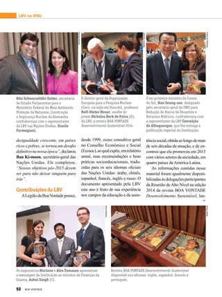tênciasocial,obtidaaolongodemais
de seis décadas de atuação, e de en-
contros que ela promoveu em 2013
comváriossetoresdasociedade,em
quatro países da América Latina.
As informações contidas nesse
material foram igualmente disponi-
bilizadasàsdelegaçõesparticipantes
da Reunião de Alto Nível na edição
2014 da revista BOA VONTADE
Desenvolvimento Sustentável, lan-
Rita Schwarzelühr-Sutter, secretária
de Estado Parlamentar para o
Ministério Federal do Meio Ambiente,
Proteção da Natureza, Construção
e Segurança Nuclear da Alemanha
confraterniza com o representante
da LBV nas Nações Unidas, Danilo
Parmegiani.
O diretor-geral da Organização
Europeia para a Pesquisa Nuclear
(Cern, na sigla em francês), professor
Rolf-Dieter Heuer, recebe do
jovem Nicholas Beck de Paiva (D),
da LBV, a revista BOA VONTADE
Desenvolvimento Sustentável 2014.
O ex-primeiro-ministro da Coreia
do Sul, Han Seung-soo, designado
pelo secretário-geral da ONU para
Redução de Riscos de Desastres e
Recursos Hídricos, confraterniza com
a representante da LBV Conceição
de Albuquerque, que lhe entrega a
publicação especial da Instituição.
Os Legionários Mariana e Alex Tamasan apresentam
a mensagem da Instituição ao ministro de Finanças da
Guiana, Ashni Singh (C).
Revista BOA VONTADE Desenvolvimento Sustentável
disponível nos idiomas inglês, espanhol, francês e
português.
desigualdade crescente, em países
ricos e pobres, se tornou um desafio
definitivonanossaépoca”,declarou
Ban Ki-moon, secretário-geral das
Nações Unidas. Ele completou:
“Nossos objetivos pós-2015 devem
ser para não deixar ninguém para
trás”.
Contribuições da LBV
ALegiãodaBoaVontadepossui,
desde 1999, status consultivo geral
no Conselho Econômico e Social
(Ecosoc),aoqualexpõe,emrelatório
anual, suas recomendações e boas
práticas socioeducacionais, tradu-
zidas para os seis idiomas oficiais
das Nações Unidas: árabe, chinês,
espanhol, francês, inglês e russo. O
documento apresentado pela LBV
este ano é fruto de sua experiência
nos campos da educação e da assis-
LBV na ONU
AdrianaRocha
MarianaTamasan
NicholasdePaiva
VerônicaAnta
NatalyPeres
52 BOA VONTADE
 