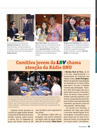 e Nicholas Beck de Paiva, de 23
e 20 anos, respectivamente, e o
representante da Instituição nas
Nações Unidas, Danilo Parmegiani,
falaram do papel das novas gerações
na construção de um futuro melhor
para todos e de como a Entidade
incentiva essa participação. “Quan-
do a ONU abre espaço para que o
jovem tenha a sua voz, é muito bom;
afinal, nós temos a nossa opinião e
também queremos expressar o que
vivemos, as experiências que temos,
para contribuir para este evento tão
importante, que discute o futuro do
nosso planeta”, afirmou Felipe.
De acordo com Nicholas, a
juventude tem força para ajudar
a promover transformações de al-
cance global. “A experiência que o
jovem passa traz um valor na mu-
dança do mundo, na construção de
um mundo melhor”, ele salientou.
No dia 9 de julho, a Rádio ONU em língua portuguesa fez uma matéria sobre a
participação da Legião Boa Vontade na Reunião de Alto Nível do Ecosoc. Entre
os entrevistados estavam os jovens brasileiros Nicholas Beck de Paiva e Felipe
Duarte, que comentaram sobre o protagonismo juvenil incentivado na LBV
desde a infância, e defenderam a importância da Educação na preparação das
novas gerações.
O economista norte-americano
Jeffrey D. Sachs (D), diretor do
Earth Institute, da Universidade de
Columbia, recebe a publicação especial
da LBV das mãos do Jovem Legionário
Felipe Duarte.
Nana Oye Lithur (D), ministra de
Gênero, Crianças e Proteção Social da
República do Gana, conversa com a
jovem Amanda Vieira, da LBV, que
apresenta a mensagem da Instituição
especialmente encaminhada ao
evento.
Viviana Caro Hinojosa (D), ministra
do Planejamento de Desenvolvimento
da Bolívia, com a publicação especial
da LBV (em espanhol) durante o
evento do Ecosoc. Ao lado, Adriana
Rocha, da Instituição.
Comitiva jovem da LBV chama
atenção da Rádio ONU
O grande número de jovens na
comitiva da Legião da Boa Vontade
na Reunião de Alto Nível do Ecosoc
também mereceu realce durante
o evento. Dos 13 integrantes do
grupo, dez tinham menos de 28
anos de idade e eram originários de
seis países.
Em entrevista à Rádio ONU em
português, dois jovens brasileiros
que faziam parte da equipe enviada
pela LBV ao encontro, Felipe Duarte
MarianaTamasan
SâmaraMalaman
DaniloParmegiani
AdrianaRocha
BOA VONTADE 53
 