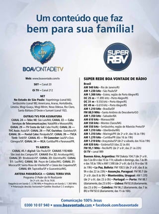 Super rede boa vontade de rádio
Um conteúdo que faz
bem para sua família!
Brasil
AM 940 kHz - Rio de Janeiro/RJ
AM 1.230 kHz - São Paulo/SP
AM 1.300 kHz - Esteio, região de Porto Alegre/RS
OC 25 m - 11.895 kHz - Porto Alegre/RS
OC 31 m - 9.550 kHz - Porto Alegre/RS
OC 49 m - 6.610 kHz - Porto Alegre/RS
AM 1.210 kHz - Brasília/DF
FM 88,9 MHz - Santo Antônio do Descoberto/GO
AM 1.350 kHz - Salvador/BA
AM 610 kHz - Manaus/AM
AM 550 kHz - Montes Claros/MG
AM 550 kHz - Sertãozinho, região de Ribeirão Preto/SP
AM 1.210 kHz - Uberlândia/MG
AM 1.310 kHz - Maringá/PR (de 2a
a 6a
, das 16 às 19h)
AM 1.270 kHz - Curitiba/PR (das 16 às 19h)
AM 1.210 kHz -Araçatuba/SP (de 2a
a sábado,das 16 às 19h)
AM 820 kHz - Goiânia/GO (das 22 às 6h)
FM 95,1 MHz - Recife/PE (de 2a
a 6a
, das 21 às 22h)
Oi TV - canal 989
Web: www.boavontade.com/tv
SKY – Canal 20
Oi TV – Canal 212
NET
No Estado de São Paulo: Itapetininga (canal 66);
Sertãozinho (canal 98);Americana,Araras, Hortolândia,
Limeira, Mogi-Guaçu, Mogi-Mirim, Nova Odessa, Rio Claro,
Santa Bárbara D’Oeste e Sumaré (canal 192).
OUTRAS TVS POR ASSINATURA
CANAL 24 — Telec NE: São Luís/MA; CANAL 33 — Cabo
Serviços de Telecomunicações: Natal/RN e Mossoró/RN;
CANAL 29 — TV Costa do Sol: Cabo Frio/RJ; CANAL 26 —
TVC Assis: Assis/SP; CANAL 29 — TVC Ourinhos: Ourinhos/SP;
CANAL 26 — Pontal Cabo: Penápolis/SP; CANAL 39 — TVCA
Tietê: Tietê/SP; CANAL 45 — TV Conector: Jaú/SP e Dois
Córregos/SP; CANAL 34 — RCA: Curitiba/PR e Paranavaí/PR.
TV ABERTA
CANAL 45.1 digital: São Paulo/SP; CANAIS 11E/40D:
São José dos Campos/SP; CANAIS 9 e 32: Arceburgo/MG;
CANAL 31: Brodowski/SP; CANAL 23: Glorinha/RS; CANAL
51: Luz/MG; CANAL 58: Poços de Caldas/MG; CANAL 21:
Mococa/SP, Santa Rosa do Viterbo/SP e Cássia dos Coqueiros/SP;
CANAL 69: Tapiratiba/SP e Guaranésia/MG.
ANTENA PARABÓLICA — CANAL TERRA VIVA
Programa O Poder da Fé Realizante
De 2a
a 6a
, das 7h às 7h30.
Frequência em banda C: 3.790 MHz • Frequência em banda L: 1.360 MHz
• Polarização descida: horizontal • Satélite: Brasilsat C-2 analógico.
Buenos Aires, Argentina: FM Dakota 104.7 (de 2a
a 6a
,
das 5 às 6h e das 10 às 11h;sábado e domingo,das 7 às 8h
e das 18 às 19h) eAM 1.590 (de 2a
a 6a
, da 0 à 1h e das 18
às 19h) • La Paz, Bolívia: FM 100.5 (de 2a
a 6a
, das 8 às
9h e das 22 às 23h) • Assunção, Paraguai: FM 90.7 (de
2a
a 6a
, das 8 às 9h) • Montevidéu, Uruguai: AM 1.370
(de 2a
a 6a
, das 23 à 0h) • Portugal — Porto: FM 88.1
(diariamente,das23à0h)—Lisboa:FM92.8(diariamente,
das 23 à 0h) — Coimbra: FM 96.2 (diariamente, das 7 às
8h) e FM 92.6 (diariamente, das 15 às 16h).
Comunicação 100% Jesus
0300 10 07 940 • www.boavontade.com • facebook.com/boavontade
 