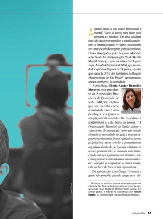 A
quanto anda a sua saúde emocional e
mental? Você já parou para fazer essa
perguntaasimesmo?Umsinaldealerta
tem sido dado por trabalhos e estudos nacio-
nais e internacionais: vivemos atualmente
em uma sociedade urgente, rápida e ansiosa.
Dados divulgados pela Pesquisa Mundial
sobreSaúdeMental(eminglês,WorldHealth
Mental Survey), uma iniciativa da Organi-
zação Mundial da Saúde (OMS), que reuniu
dados epidemiológicos de 24 países, mostra
que cerca de 20% dos habitantes da Região
Metropolitana de São Paulo*¹ apresentaram
algum transtorno de ansiedade.
A psicóloga Sâmia Aguiar Brandão
Simurro, vice-presiden-
te da Associação Bra-
sileira de Qualidade de
Vida (ABQV), explica
que, na medida certa,
a ansiedade não é uma
patologia, ela passa a
ser prejudicial quando está excessiva e
compromete a vida diária da pessoa. “A
Organização Mundial da Saúde define o
‘transtorno de ansiedade’como um estado
elevado de ansiedade no qual a pessoa ex-
perimentasintomasfísicosepsíquicoscomo
palpitações, suor, tensão e pensamentos
negativos diante de perigos que existem em
nossos pensamentos e simulam uma situa-
çãodeameaça.Quandoessessintomasnão
conseguemsercontroladosouminimizados,
ou começam a prejudicar a nossa saúde,
está na hora de buscar um especialista”.
De acordo com a psicóloga, “às vezes a
gente não percebe quando chega esse ‘de-
Dra.SâmiaSimurro
VivianR.Ferreira
*¹ Os dados do relatório internacional restringiram-se
à Grande São Paulo e foram gerados por meio da pes-
quisa São Paulo Megacity Mental Health Survey. Em
âmbito global, o estudo foi coordenado por Ronald
Kessler, da Universidade Harvard (Estados Unidos).
VivianR.Ferreira
BOA VONTADE 57
 