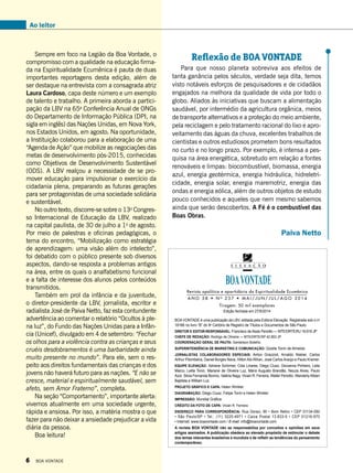 Ao leitor
Sempre em foco na Legião da Boa Vontade, o
compromisso com a qualidade na educação firma-
da na Espiritualidade Ecumênica é pauta de duas
importantes reportagens desta edição, além de
ser destaque na entrevista com a consagrada atriz
Laura Cardoso, capa deste número e um exemplo
de talento e trabalho. A primeira aborda a partici-
pação da LBV na 65a
Conferência Anual de ONGs
do Departamento de Informação Pública (DPI, na
sigla em inglês) das Nações Unidas, em Nova York,
nos Estados Unidos, em agosto. Na oportunidade,
a Instituição colaborou para a elaboração de uma
“Agenda de Ação” que mobilize as negociações das
metas de desenvolvimento pós-2015, conhecidas
como Objetivos de Desenvolvimento Sustentável
(ODS). A LBV realçou a necessidade de se pro-
mover educação para impulsionar o exercício da
cidadania plena, preparando as futuras gerações
para ser protagonistas de uma sociedade solidária
e sustentável.
No outro texto, discorre-se sobre o 13o
Congres-
so Internacional de Educação da LBV, realizado
na capital paulista, de 30 de julho a 1o
de agosto.
Por meio de palestras e oficinas pedagógicas, o
tema do encontro, “Mobilização como estratégia
de aprendizagem: uma visão além do intelecto”,
foi debatido com o público presente sob diversos
aspectos, dando-se resposta a problemas antigos
na área, entre os quais o analfabetismo funcional
e a falta de interesse dos alunos pelos conteúdos
transmitidos.
Também em prol da infância e da juventude,
o diretor-presidente da LBV, jornalista, escritor e
radialista José de Paiva Netto, faz esta contundente
advertência ao comentar o relatório “Ocultos à ple-
na luz”, do Fundo das Nações Unidas para a Infân-
cia (Unicef), divulgado em 4 de setembro: “Fechar
os olhos para a violência contra as crianças e seus
cruéis desdobramentos é uma barbaridade ainda
muito presente no mundo”. Para ele, sem o res-
peito aos direitos fundamentais das crianças e dos
jovens não haverá futuro para as nações. “E não se
cresce, material e espiritualmente saudável, sem
afeto, sem Amor Fraterno”, completa.
Na seção “Comportamento”, importante alerta:
vivemos atualmente em uma sociedade urgente,
rápida e ansiosa. Por isso, a matéria mostra o que
fazer para não deixar a ansiedade prejudicar a vida
diária da pessoa.
Boa leitura!
Revista apolítica e apartidária da Espiritualidade Ecumênica
BOA VONTADE é uma publicação da LBV, editada pela Editora Elevação. Registrada sob o no
18166 no livro “B” do 9o
Cartório de Registro de Títulos e Documentos de São Paulo.
Diretor e Editor-responsável: Francisco de Assis Periotto — MTE/DRTE/RJ 19.916 JP
chefe de redação: Rodrigo de Oliveira — MTE/DRTE/SP 42.853 JP
Coordenação geral de Pauta: Gerdeilson Botelho
Superintendência de marketing e comunicação: Gizelle Tonin de Almeida
Jornalistas Colaboradores Especiais: Airton Grazzioli, Arnaldo Niskier, Carlos
Arthur Pitombeira, Daniel Borges Nava, Hilton Abi-Rihan, José Carlos Araújo e Paulo Kramer.
Equipe Elevação: Adriane Schirmer, Cida Linares, Diego Ciusz, Giovanna Pinheiro, Leila
Marco, Leilla Tonin, Mariane de Oliveira Luz, Mário Augusto Brandão, Neuza Alves, Paulo
Azor, Silvia Fernanda Bovino, Valéria Nagy, Vivian R. Ferreira, Walter Periotto, Wanderly Albieri
Baptista e William Luz.
Projeto Gráfico e capa: Helen Winkler
Diagramação: Diego Ciusz, Felipe Tonin e Helen Winkler
Impressão: Mundial Gráfica
Crédito da foto de capa: Vivian R. Ferreira
Endereço para correspondência: Rua Doraci, 90 • Bom Retiro • CEP 01134-050
• São Paulo/SP • Tel.: (11) 3225-4971 • Caixa Postal 13.833-9 • CEP 01216-970
• Internet: www.boavontade.com / E-mail: info@boavontade.com
A revista BOA VONTADE não se responsabiliza por conceitos e opiniões em seus
artigos assinados. A publicação obedece ao elevado propósito de estimular o debate
dos temas relevantes brasileiros e mundiais e de refletir as tendências do pensamento
contemporâneo.
A N O 5 8 • N o
2 3 7 • M A I / J U N / J U L / A G O 2 0 1 4
Tiragem: 50 mil exemplares
Edição fechada em 27/9/2014
Reflexão de BOA VONTADE
Para que nosso planeta sobreviva aos efeitos de
tanta ganância pelos séculos, verdade seja dita, temos
visto notáveis esforços de pesquisadores e de cidadãos
engajados na melhora da qualidade de vida por todo o
globo. Aliados às iniciativas que buscam a alimentação
saudável, por intermédio da agricultura orgânica, meios
de transporte alternativos e a proteção do meio ambiente,
pela reciclagem e pelo tratamento racional do lixo e apro-
veitamento das águas da chuva, excelentes trabalhos de
cientistas e outros estudiosos prometem bons resultados
no curto e no longo prazo. Por exemplo, é intensa a pes-
quisa na área energética, sobretudo em relação a fontes
renováveis e limpas: biocombustível, biomassa, energia
azul, energia geotérmica, energia hidráulica, hidreletri-
cidade, energia solar, energia maremotriz, energia das
ondas e energia eólica, além de outros objetos de estudo
pouco conhecidos e aqueles que nem mesmo sabemos
ainda que serão descobertos. A Fé é o combustível das
Boas Obras.
Paiva Netto
6 BOA VONTADE
 
