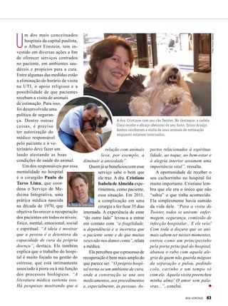 U
m dos mais conceituados
hospitais da capital paulista,
o Albert Einstein, tem in-
vestido em diversas ações a fim
de oferecer serviços centrados
no paciente, em ambientes sau-
dáveis e propícios para a cura.
Entre algumas das medidas estão
a eliminação do horário de visita
na UTI, o apoio religioso e a
possibilidade de que pacientes
recebam a visita de animais
de estimação. Para isso,
foi desenvolvida uma
política de seguran-
ça. Dentre outras
coisas, é preciso
ter autorização do
médico responsável
pelo paciente e o ve-
terinário deve fazer um
laudo atestando as boas
condições de saúde do animal.
Um dos responsáveis por essa
mentalidade no hospital
é o cirurgião Paulo de
Tarso Lima, que coor-
dena o Serviço de Me-
dicina Integrativa, uma
prática médica nascida
na década de 1970, que
objetiva favorecer a recuperação
dos pacientes em todos os níveis:
físico, mental, emocional, social
e espiritual. “A ideia é mostrar
que a pessoa é a detentora da
capacidade de cura da própria
doença”, destaca. Ele também
explica que o trabalho do hospi-
tal é muito focado na gestão do
estresse, que está intimamente
associado à piora ou à má função
dos processos biológicos. “A
literatura médica sustenta isso.
Há pesquisas mostrando que a
relação com animais
leva, por exemplo, a
diminuir a ansiedade”.
Quem já se beneficiou com esse
serviço sabe o bem que
ele traz. A dra. Cristiane
Isabela deAlmeida expe-
rimentou, como paciente,
essa situação. Em 2011,
a complicação em uma
cirurgia a fez ficar 35 dias
internada. A experiência de estar
“do outro lado” levou-a a entrar
em contato com “a fragilidade,
a dependência e a incerteza que
o paciente sente e de que muitas
vezes não nos damos conta”, relata
a médica.
Ela percebeu que o processo de
recuperação é bem mais amplo do
que parece ser. “O próprio hospi-
tal torna-se um ambiente de cura,
onde a construção se une aos
medicamentos, aos procedimentos
e, especialmente, às pessoas. As-
A dra. Cristiane com seu cão Twister. No destaque, a cadela
Clara recebe o abraço afetuoso de seu dono, Ennio Araújo.
Ambos receberam a visita de seus animais de estimação
enquanto estavam internados.
pectos relacionados à espiritua­
lidade, ao toque, ao bem-estar e
à alegria interior assumem uma
importância vital”, ressalta.
A oportunidade de receber o
seu cachorrinho no hospital foi
muito importante. Cristiane lem-
bra que ele era o único que não
“sabia” o que tinha acontecido.
Ela simplesmente havia sumido
da vida dele. “Para a visita do
Twister, todos se uniram: enfer-
magem, segurança, comissão de
infecção hospitalar... E ele veio!
Com toda a doçura que os ani-
mais sabem ter nesses momentos,
entrou como um principezinho
pela porta principal do hospital,
abanou o rabo com aquela ale-
gria de quem não guarda mágoas
da separação e pulou, pedindo
colo, carinho e um tempo só
com ele. Aquela visita preencheu
minha alma! O amor sem pala-
vras...”, conclui.
Dr.PaulodeTarsoLima
NiltonFukuda
Fotos:Arquivopessoal
BOA VONTADE 63
 