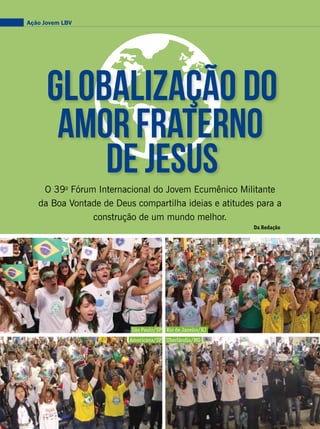 Globalização do
de jesus
AmorFraterno
O 39o
Fórum Internacional do Jovem Ecumênico Militante
da Boa Vontade de Deus compartilha ideias e atitudes para a
construção de um mundo melhor.
Da Redação
Ação Jovem LBV
VivianR.FerreiraEduardoSiqueira
PriscillaAntunesDouglasGuttemberg
São Paulo/SP
Americana/SP Uberlândia/MG
Rio de Janeiro/RJ
 