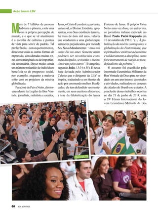 M
ais de 7 bilhões de pessoas
habitam o planeta, cada uma
com a própria percepção de
mundo, e o que se vê atualmente
é a escolha de culturas e pontos
de vista para servir de padrão. Tal
preferência, consequentemente,
direciona todas as outras formas de
expressão, consideradas muitas ve-
zescomomarginaisoudeimportân-
cia secundária. Desse modo, ainda
um número reduzido de indivíduos
beneficia-se do progresso social,
por exemplo, enquanto a maioria
sofre com os prejuízos da miséria
globalizada.
ParaJosédePaivaNetto,diretor-
-presidente da Legião da Boa Von-
tade, jornalista, radialista e escritor,
Jesus,oCristoEcumênico,portanto,
universal, o Divino Estadista, apre-
sentou, com Sua existência terrena,
há mais de dois mil anos, valores
que conduzem a uma globalização
semseres prejudicados, por meio de
SeuNovoMandamento:“Amai-vos
como Eu vos amei. Somente assim
podereis ser reconhecidos como
meusdiscípulos,setiverdesomesmo
Amorunspelosoutros”(Evangelho,
segundo João, 13:34 e 35). É nessa
base deixada pelo Administrador
Celeste que o dirigente da LBV se
inspira, traduzindo-a em frentes de
ação por um mundo melhor. Há dé-
cadas, ele tem defendido veemente-
mente, em seus escritos e discursos,
a tese da Globalização do Amor
Fraterno de Jesus. O próprio Paiva
Netto uma vez disse, em entrevista,
ao jornalista italiano radicado no
Brasil Paulo Parisi Rappocio em
10 de outubro de 1981: “(...) À glo-
balizaçãodamisériacontrapomosa
globalização da Fraternidade, que
espiritualizaeenobreceaEconomia
e solidariamente a disciplina, como
forteinstrumentodereaçãoaopseu-
dofatalismo da pobreza”.
O assunto foi escolhido pela
Juventude Ecumênica Militante da
Boa Vontade de Deus para ser abor-
dado em um ano intenso de estudos
e atividades, realizados em dezenas
de cidades do Brasil e no exterior.A
conclusão desses trabalhos ocorreu
no dia 21 de junho de 2014, com
o 39o
Fórum Internacional do Jo-
vem Ecumênico Militante da Boa
Ação Jovem LBV
Fotos:VivianR.Ferreira
Maringá/PR
66 BOA VONTADE
 