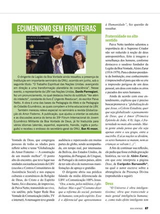 Vontade de Deus, que congregou
pessoas de todas as idades para
refletir sobre o tema “Globalização
do Amor Fraterno –– A construção
de um mundo melhor”. O ponto
alto do encontro, que teve lugar nas
unidadessocioeducacionaisdaLBV
(escolas e Centros Comunitários de
Assistência Social) e nos espaços
culturais e ecumênicos da Religião
de Deus, do Cristo e do Espírito
Santo, foi o discurso, de improviso,
de Paiva Netto, transmitido ao vivo,
via satélite, pela Super Rede Boa
VontadedeComunicação(rádio,TV
einternet).Amensagemtevegrande
audiência e repercussão em muitas
partes do globo, sendo acompanha-
da, em tempo real, por internautas
da Bolívia, dos Estados Unidos, da
Argentina,doParaguai,doUruguai,
de Portugal e de outros países, além
de ter sido alvo de numerosas mani-
festações de apreço e gratidão.
O dirigente abriu sua prédica
falando da mídia diferenciada da
LBV: a Comunicação 100% Jesus.
“Ora, a meta, pelos milênios, é glo-
balizar. Mas o quê? Costumo dizer
que a reforma do social, portanto
do humano, vem pelo espírito. Esse
é o diferencial que apresentamos
à Humanidade”, fez questão de
ressaltar.
Fraternidade no alto
sentido
Paiva Netto também salientou a
importância de o Supremo Criador
não ser reduzido à noção do deus
antropomórfico, feito à imagem e
semelhança dos homens, conforme
destacava o saudoso fundador da
LegiãodaBoaVontade,AlziroZarur
(1914-1979).Paraodiretor-presiden-
te da Instituição, esse conhecimento
éimprescindívelparaquenãosecrie
a impressão perigosa de um deus
pessoal, um deus com todos os erros
e pecados dos seres humanos.
Ainda de acordo com esse en-
tendimento, explicou que é preciso
buscarpromovera“globalizaçãodo
que Jesus, o Celeste Estadista, quer
que seja globalizado: o pensamento
de Deus, que é Amor (Primeira
Epístola de João, 4:8); logo, é fra-
ternidadenomaisaltosentido.Mui-
ta gente ainda pensa que ela seja
apenas entre o seu grupo, entre a
sua tribo. E aí as nações se dividem,
os seres humanos se matam, nem as
crianças se salvam (...)”.
A fim de continuar sua reflexão,
elepediuquefosseexibidagravação
histórica, na voz de Alziro Zarur,
em que este interpreta a página
Deus, de Eurípedes Barsanulfo*,
na qual o autor escreve sobre a
abrangência da Presença Divina
(reproduzida a seguir).
Deus
“O Universo é obra inteligen-
tíssima; obra que transcende a
mais genial inteligência humana;
e, como todo efeito inteligente tem
Ecumenismo sem fronteiras
O dirigente da Legião da Boa Vontade ainda ressaltou a presença da
Instituição em importante seminário da ONU, ocorrido em junho, sob o
seguinte título: “O Trabalho Espiritual das Nações Unidas: avançando
em direção a uma transformação planetária de consciência”. Nesse
evento, o representante da LBV nas Nações Unidas, Danilo Parmegiani,
fez um pronunciamento, no qual destacou trecho do subtítulo “Ver além
do intelecto”, constante do livro É Urgente Reeducar!, do escritor Paiva
Netto. A obra é uma das bases da Pedagogia do Afeto e da Pedagogia
do Cidadão Ecumênico, as quais compõem a linha educacional da LBV.
Também mereceu relevo especial no seminário a revista Globaliza-
ção do Amor Fraterno. A publicação, que ajudou a orientar os estudos
e as discussões acerca do tema do 39o
Fórum Internacional do Jovem
Ecumênico Militante da Boa Vontade de Deus, já foi traduzida para
vários idiomas (alemão, espanhol, esperanto, francês, inglês e portu-
guês) e recebeu o endosso do secretário-geral da ONU, Ban Ki-moon.
YreneSantana
BOA VONTADE 67
 