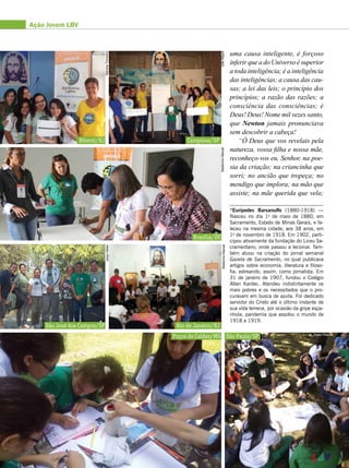 Ação Jovem LBV
uma causa inteligente, é forçoso
inferir que a do Universo é superior
a toda inteligência; é a inteligência
das inteligências; a causa das cau-
sas; a lei das leis; o princípio dos
princípios; a razão das razões; a
consciência das consciências; é
Deus! Deus! Nome mil vezes santo,
que Newton jamais pronunciava
sem descobrir a cabeça!
“Ó Deus que vos revelais pela
natureza, vossa filha e nossa mãe,
reconheço-vos eu, Senhor, na poe-
sia da criação; na criancinha que
sorri; no ancião que tropeça; no
mendigo que implora; na mão que
assiste; na mãe querida que vela;
Campinas/SPNiterói/RJ
Brasília/DF
Rio de Janeiro/RJ
Poços de Caldas/MG
São José dos Campos/SP
São Paulo/SP Pedro Periotto
AlcidéiaMendes
WaldomiroManoelWaldomiroManoelJoãoMiguel
MarianaTrevisanoJosyeHellen
*Eurípedes Barsanulfo (1880-1918) —
Nasceu no dia 1o
de maio de 1880, em
Sacramento, Estado de Minas Gerais, e fa-
leceu na mesma cidade, aos 38 anos, em
1o
de novembro de 1918. Em 1902, parti-
cipou ativamente da fundação do Liceu Sa-
cramentano, onde passou a lecionar. Tam-
bém atuou na criação do jornal semanal
Gazeta de Sacramento, no qual publicava
artigos sobre economia, literatura e filoso-
fia, estreando, assim, como jornalista. Em
31 de janeiro de 1907, fundou o Colégio
Allan Kardec. Atendeu indistintamente os
mais pobres e os necessitados que o pro-
curavam em busca de ajuda. Foi dedicado
servidor do Cristo até o último instante de
sua vida terrena, por ocasião da gripe espa-
nhola, pandemia que assolou o mundo de
1918 a 1919.
 