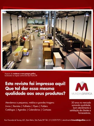 Atendemos a pequenas, médias e grandes tiragens:
Livros | Revistas | Folhetos | Flyers | Folders
Catálogos | Agendas | Calendários | Cartazes
30 anos no mercado
somando qualidade,
bom atendimento e
satisfação de clientes e
fornecedores.
Esta revista foi impressa aqui!
Que tal dar essa mesma
qualidade aos seus produtos?
Rua Visconde de Taunay, 651, Bom Retiro, São Paulo/SP I Tel.: (11) 3359-7575 | atendimento@mundialgrafica.com.br
Aspecto do moderno e novo parque gráfico,
localizado na região central de São Paulo/SP.
 