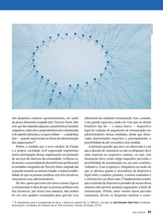 não despertava maiores questionamentos, em razão
da pouca dimensão ocupada pelo Terceiro Setor, fato
este que lhe impunha algumas características bastante
singulares,entre elasapreponderânciadovoluntariado
edoespíritoaltruístico,osquaistinham—eaindahoje
têm — grande repercussão na forma de administração
das organizações*3
.
Porém, à medida que o novo modelo de Estado
e a própria sociedade civil organizada imprimiram
maior participação dessas organizações na prestação
de serviços de interesse da comunidade, verificou-se,
de pronto, a necessidade de dar perfil mais profissional
às entidades integrantes doTerceiro Setor, surgindo daí
a questão inerente ao assunto tratado: a imprescindibi-
lidade de que as pessoas jurídicas sem fins lucrativos
remunerem seus administradores.
De fato, quase que como um senso comum, liga-se
a remuneração à ideia de que as pessoas jurídicas sem
fins lucrativos, por terem essa natureza, não podem
ter em seus quadros contratados para geri-las e/ou
administrá-las mediante remuneração. Isso, contudo,
é um grande equívoco, tendo em vista que no direito
brasileiro não há — e nunca houve — dispositivo
legal de vedação do pagamento de remuneração aos
administradores dessas entidades, desde que obser-
vados determinados requisitos e, principalmente, a
possibilidade de pôr em prática essa medida.
A primeira questão que deve ser observada é a de
que a decisão de remunerar ou não os dirigentes deve
estar expressa no respectivo estatuto, ou seja, este
documento deve conter artigo específico prevendo a
possibilidade de remuneração ou, em caso contrário,
vedando-a. Essa exigência é obrigatória em razão do
que se afirmou quanto à inexistência de dispositivo
legal sobre a matéria; portanto, a norma estatutária é
o referencial a ser observado. É fundamental ressaltar
que a omissão de dispositivo portador de norma dessa
natureza não permite qualquer pagamento a título de
remuneração. Porém, antes mesmo dessa previsão
estatutária, devem os dirigentes analisar o custo-
*3
É interessante, para a compreensão do tema, a leitura do capítulo XII, p. 508-511, da obra de José Eduardo Sabo Paes Fundações,
Associações e Entidades de Interesse Social (Rio de Janeiro: Forense, 8ª edição, 2013).
shutterstock.com
BOA VONTADE 77
 
