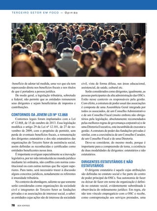 -benefício de adotar tal medida, uma vez que ela tem
repercussão direta nos benefícios fiscais e nos títulos
de que é portadora a pessoa jurídica.
De modo geral, a legislação tributária, sobretudo
a federal, não permite que as entidades remunerem
seus dirigentes e sejam beneficiárias de impostos e
contribuições.
Contornos da jovem Lei nº 12.868
Contornos legais foram implantados com a Lei
nº 12.868, de 15 de outubro de 2013. Essa legislação
modifica o artigo 29 da Lei nº 12.101, de 27 de no-
vembro de 2009, com o propósito de permitir, sem
perda de eventuais benefícios fiscais, a remuneração
dos dirigentes estatutários e dos não estatutários das
organizações do Terceiro Setor de assistência social,
assim definidas as reconhecidas e certificadas como
entidades beneficentes nessa área.
Éimportanteaveriguarespecialmenteseainovação
legislativa, por ter sido introduzida no mundo jurídico
mediante lei ordinária, não conflita com norma cons-
titucional ou com outras normas que lhe sejam supe-
riores. Para tanto, será necessário trazer à discussão
alguns conceitos jurídicos, notadamente os referentes
à imunidade tributária.
Nocontextodaabordagem,saliente-sequesomente
serão consideradas como organizações da sociedade
civil e integrantes do Terceiro Setor as fundações
privadas e as associações de interesse social, a saber:
as entidades cujas ações são de interesse da sociedade
civil, vista de forma difusa, nas áreas educacional,
assistencial, de saúde, cultural etc.
Serãoconsideradoscomodirigentes,igualmente,as
pessoas participantes da alta administração das OSCs.
Estão nesse contexto os responsáveis pela gestão.
Com efeito, a estrutura de poder usual das associações
é composta de uma Assembleia Geral integrada por
todos os associados, de um Conselho Administrativo
e de um Conselho Fiscal (muito embora não obriga-
tórios pela legislação, absolutamente recomendados
pelas melhores regras de governança corporativa) e de
uma Diretoria Executiva, esta incumbida de executar a
gestão.Aestrutura de poder das fundações privadas é
similar, com a coexistência de um Conselho Curador,
de um Conselho Fiscal e de uma Diretoria.
Deve-se considerar, do mesmo modo, porque é
importante para a compreensão do tema, a existência
de duas modalidades de dirigentes: estatutários e não
estatutários.
Dirigentes estatutários e não
estatutários
O dirigente estatutário é aquele cujas atribuições
são definidas no estatuto social e faz parte do centro
de poder principal da OSCs. Sua autonomia de fazer
ou deixar de fazer em nome da organização é defini-
da no estatuto social, evidentemente subordinada à
observância do ordenamento jurídico. Em regra, ele
não tem vínculo empregatício com a OSC e recebe,
como contraprestação aos serviços prestados, uma
T E R C E I R O S E T O R E M F O C O — O p i n i ã o
shutterstock.com
78 BOA VONTADE
 