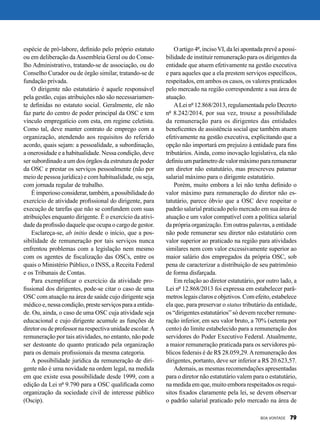 espécie de pró-labore, definido pelo próprio estatuto
ou em deliberação daAssembleia Geral ou do Conse-
lho Administrativo, tratando-se de associação, ou do
Conselho Curador ou de órgão similar, tratando-se de
fundação privada.
O dirigente não estatutário é aquele responsável
pela gestão, cujas atribuições não são necessariamen-
te definidas no estatuto social. Geralmente, ele não
faz parte do centro de poder principal da OSC e tem
vínculo empregatício com esta, em regime celetista.
Como tal, deve manter contrato de emprego com a
organização, atendendo aos requisitos do referido
acordo, quais sejam: a pessoalidade, a subordinação,
a onerosidade e a habitualidade. Nessa condição, deve
ser subordinado a um dos órgãos da estrutura de poder
da OSC e prestar os serviços pessoalmente (não por
meio de pessoa jurídica) e com habitualidade, ou seja,
com jornada regular de trabalho.
Éimperioso considerar, também,apossibilidadedo
exercício de atividade profissional do dirigente, para
execução de tarefas que não se confundem com suas
atribuições enquanto dirigente. É o exercício da ativi-
dade da profissão daquele que ocupa o cargo de gestor.
Esclareça-se, ab initio desde o início, que a pos-
sibilidade de remuneração por tais serviços nunca
enfrentou problemas com a legislação nem mesmo
com os agentes de fiscalização das OSCs, entre os
quais o Ministério Público, o INSS, a Receita Federal
e os Tribunais de Contas.
Para exemplificar o exercício da atividade pro-
fissional dos dirigentes, pode-se citar o caso de uma
OSC com atuação na área de saúde cujo dirigente seja
médicoe,nessacondição,presteserviçosparaaentida-
de. Ou, ainda, o caso de uma OSC cuja atividade seja
educacional e cujo dirigente acumule as funções de
diretor ou de professor na respectiva unidade escolar.A
remuneração por tais atividades, no entanto, não pode
ser destoante do quanto praticado pela organização
para os demais profissionais da mesma categoria.
A possibilidade jurídica da remuneração de diri-
gente não é uma novidade na ordem legal, na medida
em que existe essa possibilidade desde 1999, com a
edição da Lei nº 9.790 para a OSC qualificada como
organização da sociedade civil de interesse público
(Oscip).
O artigo 4º, incisoVI, da lei apontada prevê a possi-
bilidade de instituir remuneração para os dirigentes da
entidade que atuem efetivamente na gestão executiva
e para aqueles que a ela prestem serviços específicos,
respeitados, em ambos os casos, os valores praticados
pelo mercado na região correspondente a sua área de
atuação.
ALei nº 12.868/2013, regulamentada pelo Decreto
nº 8.242/2014, por sua vez, trouxe a possibilidade
da remuneração para os dirigentes das entidades
beneficentes de assistência social que também atuem
efetivamente na gestão executiva, explicitando que a
opção não importará em prejuízo à entidade para fins
tributários. Ainda, como inovação legislativa, ela não
definiu umparâmetro de valor máximo pararemunerar
um diretor não estatutário, mas prescreveu patamar
salarial máximo para o dirigente estatutário.
Porém, muito embora a lei não tenha definido o
valor máximo para remuneração do diretor não es-
tatutário, parece óbvio que a OSC deve respeitar o
padrão salarial praticado pelo mercado em sua área de
atuação e um valor compatível com a política salarial
da própria organização. Em outras palavras, a entidade
não pode remunerar seu diretor não estatutário com
valor superior ao praticado na região para atividades
similares nem com valor excessivamente superior ao
maior salário dos empregados da própria OSC, sob
pena de caracterizar a distribuição de seu patrimônio
de forma disfarçada.
Em relação ao diretor estatutário, por outro lado, a
Lei nº 12.868/2013 foi expressa em estabelecer parâ-
metroslegaisclaroseobjetivos.Comefeito,estabelece
ela que, para preservar o status tributário da entidade,
os “dirigentes estatutários” só devem receber remune-
ração inferior, em seu valor bruto, a 70% (setenta por
cento) do limite estabelecido para a remuneração dos
servidores do Poder Executivo Federal. Atualmente,
a maior remuneração praticada para os servidores pú-
blicos federais é de R$ 28.059,29.Aremuneração dos
dirigentes, portanto, deve ser inferior a R$ 20.623,57.
Ademais, as mesmas recomendações apresentadas
para o diretor não estatutário valem para o estatutário,
na medida em que, muito embora respeitados os requi-
sitos fixados claramente pela lei, se devem observar
o padrão salarial praticado pelo mercado na área de
BOA VONTADE 79
 