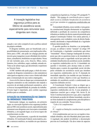 atuação e um valor compatível com a política salarial
da própria entidade.
O dirigente também, para ser beneficiado com a
possibilidade de remuneração, sem implicações tribu-
tárias para a OSC, não pode ser cônjuge parente até
terceiro grau (sanguíneo ou por afinidade) dos institui-
dores, conselheiros, benfeitores ou equivalentes. Nesse
rol são incluídos pais, avós, bisavós, filhos, netos,
bisnetos, tios, sobrinhos, sogro, cunhado, enteado etc.
Trata-se de salutar regra, que desestimula o nepotismo
no Terceiro Setor.
A OSC também não pode pagar, a título de remu-
neração de dirigentes (estatutários e não estatutários)
valor igualousuperioracincovezesolimiteindividual
para a remuneração de seus outros empregados.
Anova lei foi clara ao dispor que a remuneração do
dirigente estatutário ou não estatutário não impede o
exercício de atividade profissional cumulativa, salvo
se houver incompatibilidade de jornadas de trabalho.
O texto legal é importante, pois confere segurança
jurídica para as entidades.
Situação da remuneração no âmbito
da imunidade tributária
Interessante indagar, na sequência, em primeiro
lugar, se a inovação legislativa traz segurança jurídica
para as OSCs de assistência social, especialmente para
remunerar seus dirigentes sem riscos para a imunidade
tributária, e, em segundo lugar, se as novas regras são
constitucionais ou não.
Vejamos, primeiramente, a questão da imunidade
tributária.AConstituição Federal, nesta matéria, pos-
sui a natureza analítica, na medida em que demarca
T E R C E I R O S E T O R E M F O C O — O p i n i ã o
competências legislativas. O artigo 195, parágrafo 7º,
dispõe: “São isentas de contribuição para a seguri-
dade social as entidades beneficentes de assistência
social que atendam às exigências estabelecidas em
lei”.
Aimunidade tributária, nesse sentido, é uma garan-
tia constitucional dirigida diretamente ao legislador,
definindo a proibição de exercício da competência
tributária no âmbito do direito material permitido pela
própria Constituição Federal. Em outras palavras, é
uma garantia, com verdadeiro status de direito funda-
mental, declarando a impossibilidade de o legislador
tributar determinado fato.
É questão pacífica na doutrina e na jurisprudên-
cia que, ao utilizar o termo “isenção” no artigo 195
da Constituição, o legislador constituinte quis dizer
“imunidade”. Houve emprego inadequado do termo,
posto que não se questiona tratar-se de imunidade de
contribuições para a seguridade social por parte das
entidades beneficentes de assistência social, atendidos
os requisitos estabelecidos em lei. A imunidade em
questão é vinculante, pois alcança todas as contri-
buições para o custeio da seguridade social, devidas
pelas entidades de assistência social que atendam
aos requisitos estabelecidos em lei. É chamada de
imunidade específica (na medida em que limitada a
um único tributo), objetiva (visto que beneficia as
entidades de assistência social) e condicionada (aos
requisitos definidos em lei).
A Constituição Federal é clara ao dispor que a
garantia constitucional depende do atendimento de
requisitos estabelecidos em lei. A esse propósito, é
imperioso concluir que o artigo 146, inciso II, do
Texto Constitucional prescreve que, para a regulação
da limitação ao poder de tributar imunidade, esta deve
ser feita mediante lei complementar, para disciplinar a
respeito de seu conteúdo. Nesses termos,
“Cabe à lei complementar:
(...)
II — regular as limitações constitucionais ao poder
de tributar”.
Alei complementar, por sua vez, ao regular a imu-
nidade tributária, não tem liberdade plena para tanto.
A regulação não poderá inviabilizar a desoneração
prevista na Constituição. Ela deve tratar de aspectos
A inovação legislativa traz
segurança jurídica para as
OSC(s) de assistência social,
especialmente para remunerar seus
dirigentes sem riscos.
80 BOA VONTADE
 