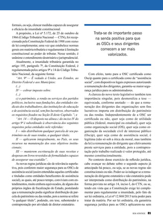 Com efeito, tanto para a OSC certificada como
Oscip quanto para a certificada como de “assistência
social”, com dispositivos legais expressos autorizando
a remuneração dos dirigentes, garantiu-se maior segu-
rança jurídica para os administradores.
A clareza do novo texto legislativo também tem
importância singular, pois desmoraliza a tese —
equivocada, conforme anotado — de que a remu-
neração dos dirigentes das organizações sem fins
lucrativos importa em distribuição do patrimônio
ou das rendas. Independentemente de a OSC ser
certificada ou não, quer seja como de utilidade
pública (federal, municipal ou estadual), quer seja
como organização social (OS), quer seja como or-
ganização da sociedade civil de interesse público
(Oscip), quer seja como de assistência social, é
legítima (não só sob a ótica da moral, mas também
da lei) a remuneração do dirigente que efetivamente
preste serviços para a entidade, pois a contrapres-
tação pelo trabalho realizado é valor protegido, até
mesmo constitucionalmente.
No contexto desse exercício de reflexão jurídica,
cabe avançar no debate sobre o segundo aspecto já
antecipado há pouco, ou seja, se as novas regras são
constitucionais ou não. Poder-se-ia indagar se a remu-
neração do dirigente estatutário e não estatutário pode
ser interpretada como distribuição do patrimônio, na
forma prevista no artigo 14, inciso I, do CTN, ou se,
tendo em vista que a Constituição exige lei comple-
mentar para regulamentar a imunidade, pelo fato de
ser lei ordinária, a Lei nº 12.868/2013 teria poder para
tratar da matéria. Por ser lei ordinária, ela garantiria
segurança jurídica para as OSCs aplicarem-na sem
formais, ou seja, elencar medidas capazes de assegurar
a eficácia da imunidade constitucional.
A propósito, a Lei nº 5.172, de 25 de outubro de
1966 (CódigoTributário Nacional — CTN), foi recep-
cionada pela Constituição Federal de 1988 com status
de lei complementar, uma vez que estabelece normas
gerais em matéria tributária e regulamentar à limitação
constitucional ao poder de tributar. Nesse sentido, é
unânime o entendimento doutrinário e jurisprudencial.
Atualmente, a imunidade tributária garantida no
artigo 195, parágrafo 7º, da Constituição Federal, é
regulamentada pelos artigos 9º e 14 do Código Tribu-
tário Nacional, da seguinte forma:
“Art. 9º — É vedado à União, aos Estados, ao
Distrito Federal e aos Municípios:
(...)
IV — cobrar imposto sobre:
(...)
c) o patrimônio, a renda ou serviços dos partidos
políticos, inclusive suas fundações, das entidades sin-
dicais dos trabalhadores, das instituições de educação
e de assistência social, sem fins lucrativos, observados
os requisitos fixados na Seção II deste Capítulo.”; e
“Art. 14 — O disposto na alínea c do inciso IV do
artigo 9º é subordinado à observância dos seguintes
requisitos pelas entidades nele referidas:
I — não distribuírem qualquer parcela de seu pa-
trimônio ou de suas rendas, a qualquer título;
II — aplicarem integralmente, no País, os seus
recursos na manutenção dos seus objetivos institu-
cionais;
III — manterem escrituração de suas receitas e
despesas em livros revestidos de formalidades capazes
de assegurar sua exatidão”.
As novas regras jurídicas são de relevância superla-
tiva, pois conferem maior segurança para as OSCs de
assistênciasocial(assimentendidasaquelascertificadas
e tituladas como entidades beneficentes de assistência
social), as quais, até pouco tempo, conviviam com en-
tendimentos,muitoemboraequivocados,dealgunsdos
próprios órgãos de fiscalização do Estado, postulando
que a remuneração podia significar distribuição de par-
celadopatrimôniooudasrendas,poisanormaserefere
“a qualquer título”, podendo, em tese, subentender a
contraprestação por atividade de diretor estatutário.
Trata-se de importante passo
na senda positiva para que
as OSCs e seus dirigentes
comecem a ser mais
valorizados.
BOA VONTADE 81
 