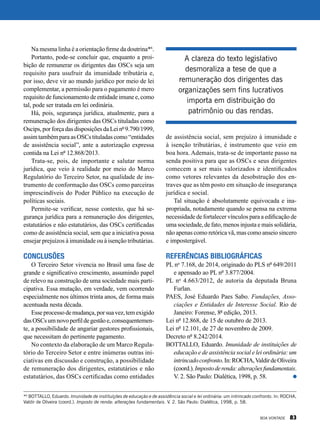 Na mesma linha é a orientação firme da doutrina*6
.
Portanto, pode-se concluir que, enquanto a proi-
bição de remunerar os dirigentes das OSCs seja um
requisito para usufruir da imunidade tributária e,
por isso, deve vir ao mundo jurídico por meio de lei
complementar, a permissão para o pagamento é mero
requisito de funcionamento de entidade imune e, como
tal, pode ser tratada em lei ordinária.
Há, pois, segurança jurídica, atualmente, para a
remuneração dos dirigentes das OSCs tituladas como
Oscips,porforçadasdisposiçõesdaLeinº9.790/1999,
assim também para as OSCs tituladas como “entidades
de assistência social”, ante a autorização expressa
contida na Lei nº 12.868/2013.
Trata-se, pois, de importante e salutar norma
jurídica, que veio à realidade por meio do Marco
Regulatório do Terceiro Setor, na qualidade de ins-
trumento de conformação das OSCs como parceiras
imprescindíveis do Poder Público na execução de
políticas sociais.
Permite-se verificar, nesse contexto, que há se-
gurança jurídica para a remuneração dos dirigentes,
estatutários e não estatutários, das OSCs certificadas
como de assistência social, sem que a iniciativa possa
ensejar prejuízos à imunidade ou à isenção tributárias.
Conclusões
O Terceiro Setor vivencia no Brasil uma fase de
grande e significativo crescimento, assumindo papel
de relevo na construção de uma sociedade mais parti-
cipativa. Essa mutação, em verdade, vem ocorrendo
especialmente nos últimos trinta anos, de forma mais
acentuada nesta década.
Esseprocessodemudança,porsuavez,temexigido
dasOSCsumnovoperfildegestãoe,consequentemen-
te, a possibilidade de angariar gestores profissionais,
que necessitam do pertinente pagamento.
No contexto da elaboração de um Marco Regula-
tório do Terceiro Setor e entre inúmeras outras ini-
ciativas em discussão e construção, a possibilidade
de remuneração dos dirigentes, estatutários e não
estatutários, das OSCs certificadas como entidades
de assistência social, sem prejuízo à imunidade e
à isenção tributárias, é instrumento que veio em
boa hora. Ademais, trata-se de importante passo na
senda positiva para que as OSCs e seus dirigentes
comecem a ser mais valorizados e identificados
como vetores relevantes da desobstrução dos en-
traves que as têm posto em situação de insegurança
jurídica e social.
Tal situação é absolutamente equivocada e ina-
propriada, notadamente quando se pensa na extrema
necessidade de fortalecer vínculos para a edificação de
uma sociedade, de fato, menos injusta e mais solidária,
não apenas como retórica vã, mas como anseio sincero
e impostergável.
Referências bibliográficas
PL no
7.168, de 2014, originado do PLS nº 649/2011
e apensado ao PL nº 3.877/2004.
PL no
4.663/2012, de autoria da deputada Bruna
Furlan.
PAES, José Eduardo Paes Sabo. Fundações, Asso-
ciações e Entidades de Interesse Social. Rio de
Janeiro: Forense, 8ª edição, 2013.
Lei nº 12.868, de 15 de outubro de 2013.
Lei nº 12.101, de 27 de novembro de 2009.
Decreto nº 8.242/2014.
BOTTALLO, Eduardo. Imunidade de instituições de
educação e de assistência social e lei ordinária: um
intrincadoconfronto.In:ROCHA,ValdirdeOliveira
(coord.).Impostoderenda:alteraçõesfundamentais.
V. 2. São Paulo: Dialética, 1998, p. 58.
*6
BOTTALLO, Eduardo. Imunidade de instituições de educação e de assistência social e lei ordinária: um intrincado confronto. In: ROCHA,
Valdir de Oliveira (coord.). Imposto de renda: alterações fundamentais. V. 2. São Paulo: Dialética, 1998, p. 58.
A clareza do texto legislativo
desmoraliza a tese de que a
remuneração dos dirigentes das
organizações sem fins lucrativos
importa em distribuição do
patrimônio ou das rendas.
BOA VONTADE 83
 