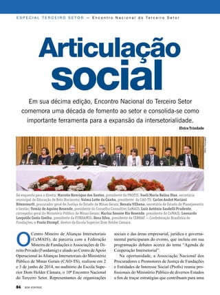 Da esquerda para a direita: Marcelo Henrique dos Santos, presidente da PROFIS; Sueli Maria Baliza Dias, secretária
municipal de Educação de Belo Horizonte; Valma Leite da Cunha, presidente da CAO-TS; Carlos André Mariani
Bitencourtt, procurador geral de Justiça do Estado de Minas Gerais; Renata Vilhena, secretária de Estado de Planejamento
e Gestão; Tomáz de Aquino Resende, presidente do Conselho Consultivo CeMAIS; Luiz Antônio Sasdelli Prudente,
corregedor geral do Ministério Público de Minas Gerais; Marisa Seoane Rio Resende, presidente do CeMAIS; Leonardo
Leopoldo Costa Coelho, presidente da FUNDAMIG; Dora Silva, presidente da CEBRAF — Confederação Brasileira de
Fundações; e Paulo Stumpf, diretor da Escola Superior Dom Helder Câmara.
O
Centro Mineiro de Alianças Intersetoriais
(CeMAIS), de parceria com a Federação
Mineira de Fundações eAssociações de Di-
reito Privado (Fundamig) e aliado ao Centro deApoio
Operacional às Alianças Intersetoriais do Ministério
Público de Minas Gerais (CAO-TS), realizou em 2
e 3 de junho de 2014, no auditório da Escola Supe-
rior Dom Helder Câmara, o 10º Encontro Nacional
do Terceiro Setor. Representantes de organizações
Articulação
social
E S P E C I A L T E R C E I R O S E T O R — E n c o n t r o N a c i o n a l d o Te r c e i r o S e t o r
Em sua décima edição, Encontro Nacional do Terceiro Setor
comemora uma década de fomento ao setor e consolida-se como
importante ferramenta para a expansão da intersetorialidade.
Elvira Trindade
sociais e das áreas empresarial, jurídica e governa-
mental participaram do evento, que incluiu em sua
programação debates acerca do tema “Agenda de
Cooperação Intersetorial”.
Na oportunidade, a Associação Nacional dos
Procuradores e Promotores de Justiça de Fundações
e Entidades de Interesse Social (Profis) reuniu pro-
fissionais do Ministério Público de diversos Estados
a fim de traçar estratégias que contribuam para uma
GlênioCampregher
84 BOA VONTADE
 